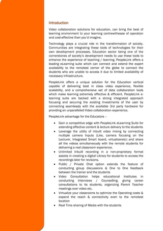 Introduction
Video collaboration solutions for education, can bring the best of
learning environment to your learning centrewithease of operation
and cost-effective than you’d imagine.
Technology plays a crucial role in the transformation of society.
Communities are integrating these tools of technologies for their
own development processes. Education sector being one of the
cornerstones of society’s development needs to use these tools to
enhance the experience of teaching / learning. PeopleLink offers a
leading eLearning suite which can connect and extend the expert
availability to the remotest corner of the globe to connect the
students who are unable to access it due to limited availability of
necessary Infrastructure.
PeopleLink offers a unique solution for the Education vertical
capable of delivering best in class video experience, flexible
scalability, and a comprehensive set of data collaboration tools
which make learning extremely effective & efficient. PeopleLink e-
learning suite are backed with a strong integrated approach
focusing and securing the existing Investments of the user by
connecting seamlessly with the available 3rd party hardware for
providing an unparalleled Video collaboration experience.
PeopleLink advantage for the Educators –
 Gain a competitive edge with PeopleLink eLearning Suite for
extending effective content & lecture delivery to the students
 Leverage the utility of inbuilt video mixing by connecting
multiple camera Inputs (Like, camera focusing on the
Lecturer, Integrated Smart board, virtualizeretc) and share
all the videos simultaneously with the remote students for
delivering a real classroom experience.
 Unlimited Inbuilt recording in a non-proprietary format
assists in creating a digital Library for students to access the
recordings later for revisions.
 Public / Private Chat option extends the feature of
conducting group discussions & One to One feedback
between the trainer and the students
 Video Consultation helps educational Institutes in
conducting Interviews / Counselling, giving career
consultations to its students, organizing Parent Teacher
meetings over video etc.
 Virtualize your classrooms to optimize the Operating costs &
expand the reach & connectivity even to the remotest
location
 Real Time sharing of Media with the students
 