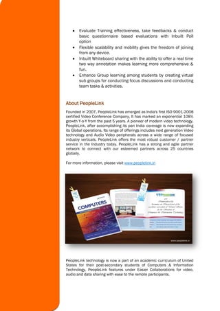  Evaluate Training effectiveness, take feedbacks & conduct
basic questionnaire based evaluations with Inbuilt Poll
option
 Flexible scalability and mobility gives the freedom of joining
from any device.
 Inbuilt Whiteboard sharing with the ability to offer a real time
two way annotation makes learning more comprehensive &
fun.
 Enhance Group learning among students by creating virtual
sub groups for conducting focus discussions and conducting
team tasks & activities.
About PeopleLink
Founded in 2007, PeopleLink has emerged as India's first ISO 9001-2008
certified Video Conference Company. It has marked an exponential 108%
growth Y-o-Y from the past 5 years. A pioneer of modern video technology,
PeopleLink, after accomplishing its pan India coverage is now expanding
its Global operations. Its range of offerings includes next generation Video
technology and Audio Video peripherals across a wide range of focused
industry verticals. PeopleLink offers the most robust customer / partner
service in the Industry today. PeopleLink has a strong and agile partner
network to connect with our esteemed partners across 25 countries
globally.
For more information, please visit www.peoplelink.in
PeopleLink technology is now a part of an academic curriculum of United
States for their post-secondary students of Computers & Information
Technology. PeopleLink features under Easier Collaborations for video,
audio and data sharing with ease to the remote participants.
 