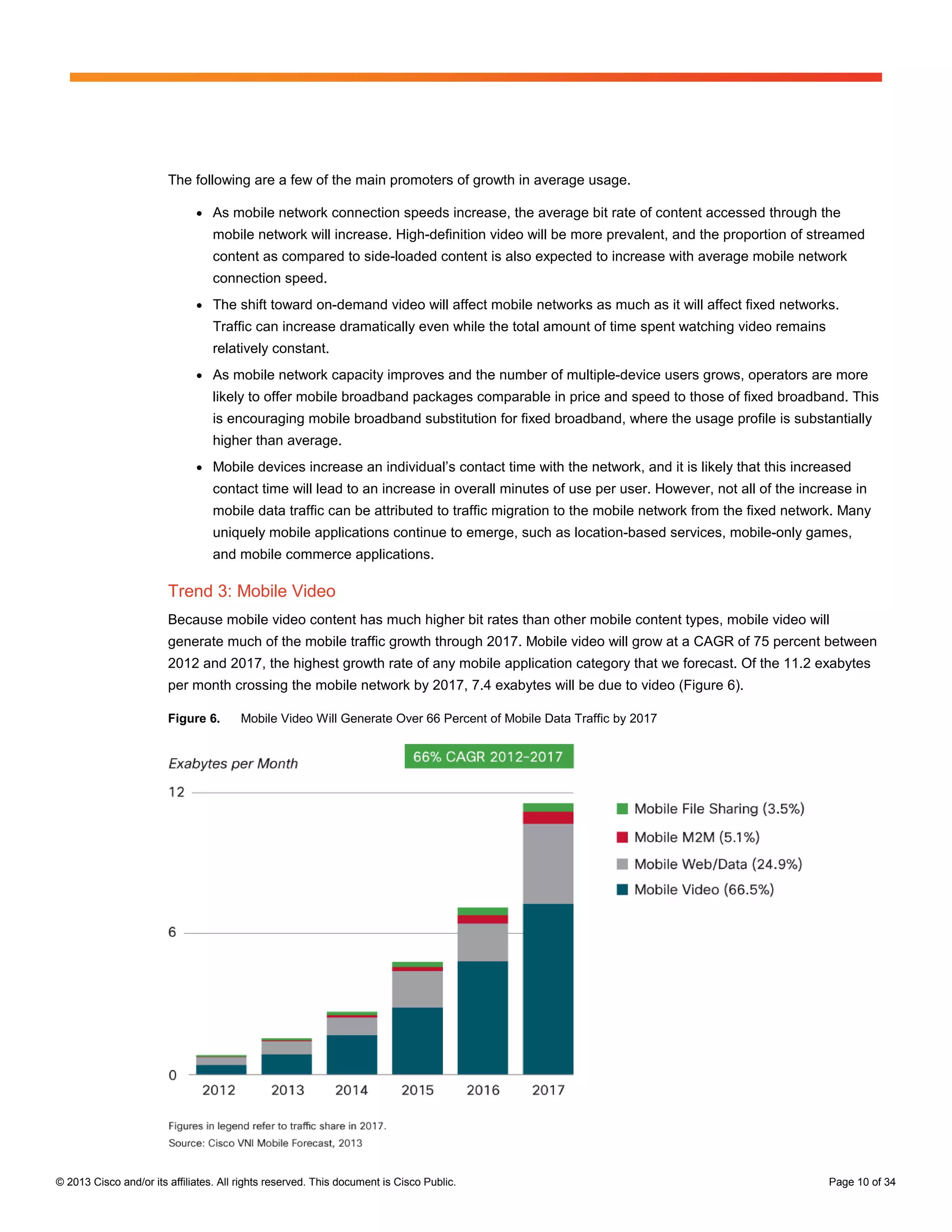 The following are a few of the main promoters of growth in average usage.

                              ●   As mobile network connection speeds increase, the average bit rate of content accessed through the
                                  mobile network will increase. High-definition video will be more prevalent, and the proportion of streamed
                                  content as compared to side-loaded content is also expected to increase with average mobile network
                                  connection speed.
                              ●   The shift toward on-demand video will affect mobile networks as much as it will affect fixed networks.
                                  Traffic can increase dramatically even while the total amount of time spent watching video remains
                                  relatively constant.
                              ●   As mobile network capacity improves and the number of multiple-device users grows, operators are more
                                  likely to offer mobile broadband packages comparable in price and speed to those of fixed broadband. This
                                  is encouraging mobile broadband substitution for fixed broadband, where the usage profile is substantially
                                  higher than average.
                              ●   Mobile devices increase an individual’s contact time with the network, and it is likely that this increased
                                  contact time will lead to an increase in overall minutes of use per user. However, not all of the increase in
                                  mobile data traffic can be attributed to traffic migration to the mobile network from the fixed network. Many
                                  uniquely mobile applications continue to emerge, such as location-based services, mobile-only games,
                                  and mobile commerce applications.

                        Trend 3: Mobile Video
                        Because mobile video content has much higher bit rates than other mobile content types, mobile video will
                        generate much of the mobile traffic growth through 2017. Mobile video will grow at a CAGR of 75 percent between
                        2012 and 2017, the highest growth rate of any mobile application category that we forecast. Of the 11.2 exabytes
                        per month crossing the mobile network by 2017, 7.4 exabytes will be due to video (Figure 6).

                        Figure 6.       Mobile Video Will Generate Over 66 Percent of Mobile Data Traffic by 2017




© 2013 Cisco and/or its affiliates. All rights reserved. This document is Cisco Public.                                                  Page 10 of 34
 