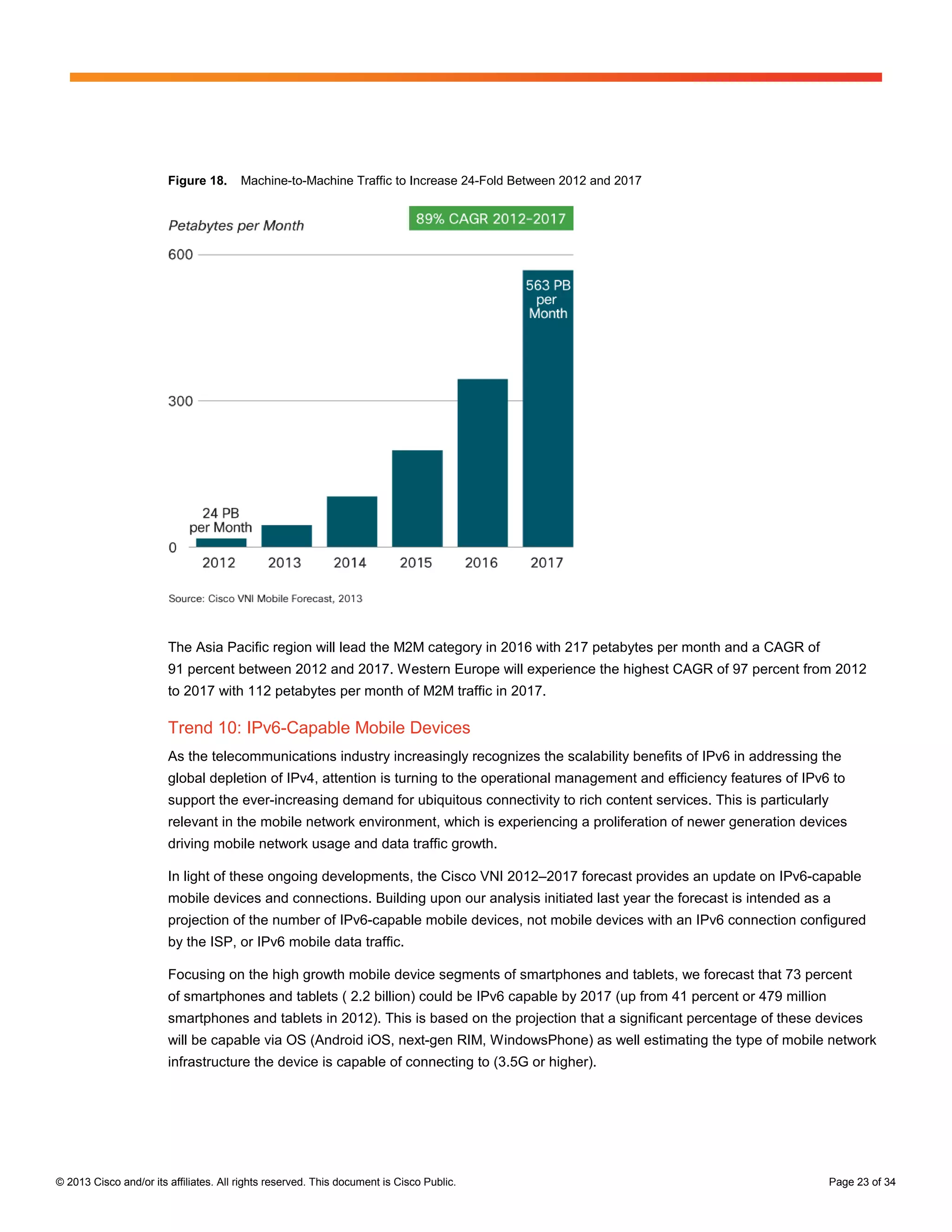Figure 18.      Machine-to-Machine Traffic to Increase 24-Fold Between 2012 and 2017




                        The Asia Pacific region will lead the M2M category in 2016 with 217 petabytes per month and a CAGR of
                        91 percent between 2012 and 2017. Western Europe will experience the highest CAGR of 97 percent from 2012
                        to 2017 with 112 petabytes per month of M2M traffic in 2017.

                        Trend 10: IPv6-Capable Mobile Devices
                        As the telecommunications industry increasingly recognizes the scalability benefits of IPv6 in addressing the
                        global depletion of IPv4, attention is turning to the operational management and efficiency features of IPv6 to
                        support the ever-increasing demand for ubiquitous connectivity to rich content services. This is particularly
                        relevant in the mobile network environment, which is experiencing a proliferation of newer generation devices
                        driving mobile network usage and data traffic growth.

                        In light of these ongoing developments, the Cisco VNI 2012–2017 forecast provides an update on IPv6-capable
                        mobile devices and connections. Building upon our analysis initiated last year the forecast is intended as a
                        projection of the number of IPv6-capable mobile devices, not mobile devices with an IPv6 connection configured
                        by the ISP, or IPv6 mobile data traffic.

                        Focusing on the high growth mobile device segments of smartphones and tablets, we forecast that 73 percent
                        of smartphones and tablets ( 2.2 billion) could be IPv6 capable by 2017 (up from 41 percent or 479 million
                        smartphones and tablets in 2012). This is based on the projection that a significant percentage of these devices
                        will be capable via OS (Android iOS, next-gen RIM, WindowsPhone) as well estimating the type of mobile network
                        infrastructure the device is capable of connecting to (3.5G or higher).




© 2013 Cisco and/or its affiliates. All rights reserved. This document is Cisco Public.                                                 Page 23 of 34
 