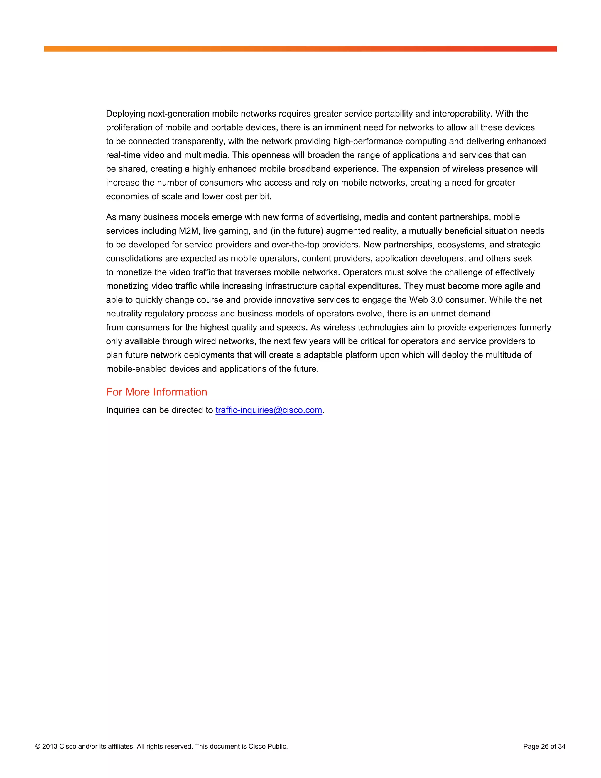 Deploying next-generation mobile networks requires greater service portability and interoperability. With the
                        proliferation of mobile and portable devices, there is an imminent need for networks to allow all these devices
                        to be connected transparently, with the network providing high-performance computing and delivering enhanced
                        real-time video and multimedia. This openness will broaden the range of applications and services that can
                        be shared, creating a highly enhanced mobile broadband experience. The expansion of wireless presence will
                        increase the number of consumers who access and rely on mobile networks, creating a need for greater
                        economies of scale and lower cost per bit.

                        As many business models emerge with new forms of advertising, media and content partnerships, mobile
                        services including M2M, live gaming, and (in the future) augmented reality, a mutually beneficial situation needs
                        to be developed for service providers and over-the-top providers. New partnerships, ecosystems, and strategic
                        consolidations are expected as mobile operators, content providers, application developers, and others seek
                        to monetize the video traffic that traverses mobile networks. Operators must solve the challenge of effectively
                        monetizing video traffic while increasing infrastructure capital expenditures. They must become more agile and
                        able to quickly change course and provide innovative services to engage the Web 3.0 consumer. While the net
                        neutrality regulatory process and business models of operators evolve, there is an unmet demand
                        from consumers for the highest quality and speeds. As wireless technologies aim to provide experiences formerly
                        only available through wired networks, the next few years will be critical for operators and service providers to
                        plan future network deployments that will create a adaptable platform upon which will deploy the multitude of
                        mobile-enabled devices and applications of the future.

                        For More Information
                        Inquiries can be directed to traffic-inquiries@cisco.com.




© 2013 Cisco and/or its affiliates. All rights reserved. This document is Cisco Public.                                              Page 26 of 34
 
