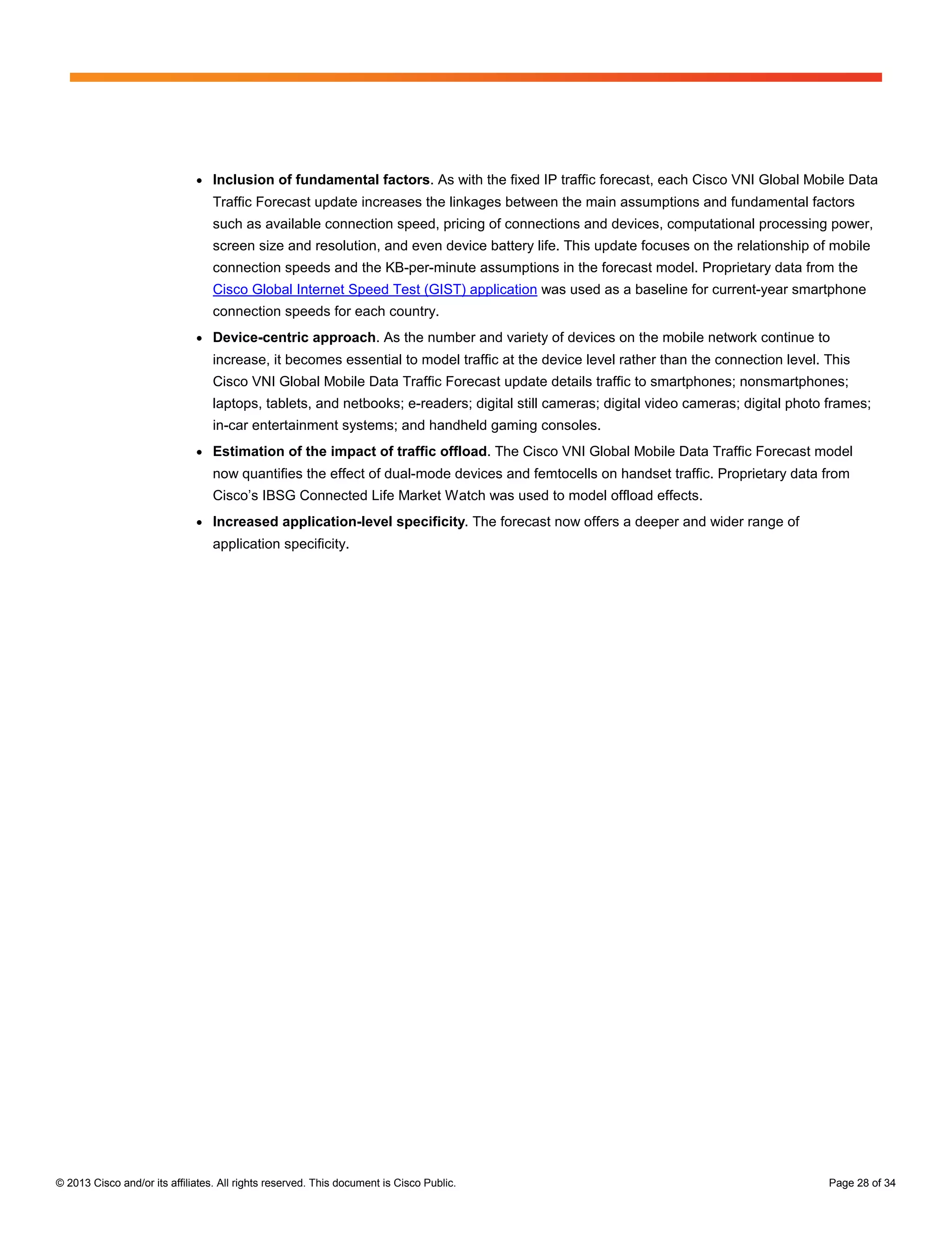 ●   Inclusion of fundamental factors. As with the fixed IP traffic forecast, each Cisco VNI Global Mobile Data
                                  Traffic Forecast update increases the linkages between the main assumptions and fundamental factors
                                  such as available connection speed, pricing of connections and devices, computational processing power,
                                  screen size and resolution, and even device battery life. This update focuses on the relationship of mobile
                                  connection speeds and the KB-per-minute assumptions in the forecast model. Proprietary data from the
                                  Cisco Global Internet Speed Test (GIST) application was used as a baseline for current-year smartphone
                                  connection speeds for each country.
                              ●   Device-centric approach. As the number and variety of devices on the mobile network continue to
                                  increase, it becomes essential to model traffic at the device level rather than the connection level. This
                                  Cisco VNI Global Mobile Data Traffic Forecast update details traffic to smartphones; nonsmartphones;
                                  laptops, tablets, and netbooks; e-readers; digital still cameras; digital video cameras; digital photo frames;
                                  in-car entertainment systems; and handheld gaming consoles.
                              ●   Estimation of the impact of traffic offload. The Cisco VNI Global Mobile Data Traffic Forecast model
                                  now quantifies the effect of dual-mode devices and femtocells on handset traffic. Proprietary data from
                                  Cisco’s IBSG Connected Life Market Watch was used to model offload effects.
                              ●   Increased application-level specificity. The forecast now offers a deeper and wider range of
                                  application specificity.




© 2013 Cisco and/or its affiliates. All rights reserved. This document is Cisco Public.                                                 Page 28 of 34
 