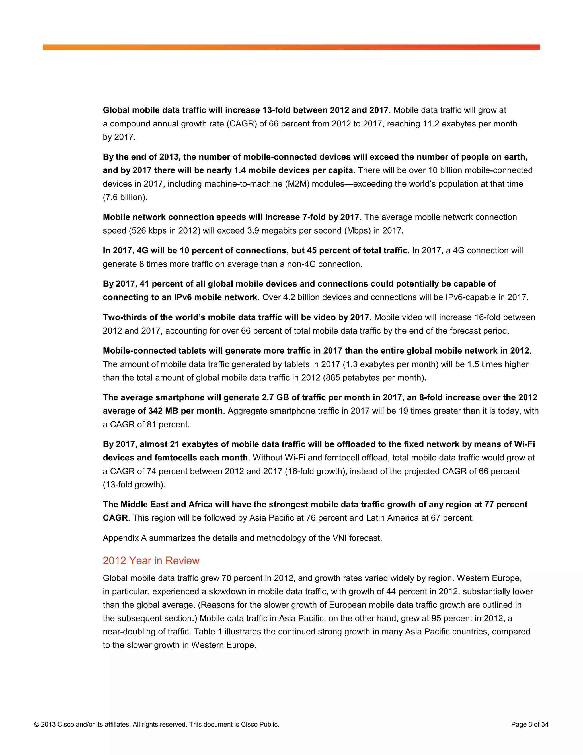 Global mobile data traffic will increase 13-fold between 2012 and 2017. Mobile data traffic will grow at
                        a compound annual growth rate (CAGR) of 66 percent from 2012 to 2017, reaching 11.2 exabytes per month
                        by 2017.

                        By the end of 2013, the number of mobile-connected devices will exceed the number of people on earth,
                        and by 2017 there will be nearly 1.4 mobile devices per capita. There will be over 10 billion mobile-connected
                        devices in 2017, including machine-to-machine (M2M) modules—exceeding the world’s population at that time
                        (7.6 billion).

                        Mobile network connection speeds will increase 7-fold by 2017. The average mobile network connection
                        speed (526 kbps in 2012) will exceed 3.9 megabits per second (Mbps) in 2017.

                        In 2017, 4G will be 10 percent of connections, but 45 percent of total traffic. In 2017, a 4G connection will
                        generate 8 times more traffic on average than a non-4G connection.

                        By 2017, 41 percent of all global mobile devices and connections could potentially be capable of
                        connecting to an IPv6 mobile network. Over 4.2 billion devices and connections will be IPv6-capable in 2017.

                        Two-thirds of the world’s mobile data traffic will be video by 2017. Mobile video will increase 16-fold between
                        2012 and 2017, accounting for over 66 percent of total mobile data traffic by the end of the forecast period.

                        Mobile-connected tablets will generate more traffic in 2017 than the entire global mobile network in 2012.
                        The amount of mobile data traffic generated by tablets in 2017 (1.3 exabytes per month) will be 1.5 times higher
                        than the total amount of global mobile data traffic in 2012 (885 petabytes per month).

                        The average smartphone will generate 2.7 GB of traffic per month in 2017, an 8-fold increase over the 2012
                        average of 342 MB per month. Aggregate smartphone traffic in 2017 will be 19 times greater than it is today, with
                        a CAGR of 81 percent.

                        By 2017, almost 21 exabytes of mobile data traffic will be offloaded to the fixed network by means of Wi-Fi
                        devices and femtocells each month. Without Wi-Fi and femtocell offload, total mobile data traffic would grow at
                        a CAGR of 74 percent between 2012 and 2017 (16-fold growth), instead of the projected CAGR of 66 percent
                        (13-fold growth).

                        The Middle East and Africa will have the strongest mobile data traffic growth of any region at 77 percent
                        CAGR. This region will be followed by Asia Pacific at 76 percent and Latin America at 67 percent.

                        Appendix A summarizes the details and methodology of the VNI forecast.

                        2012 Year in Review
                        Global mobile data traffic grew 70 percent in 2012, and growth rates varied widely by region. Western Europe,
                        in particular, experienced a slowdown in mobile data traffic, with growth of 44 percent in 2012, substantially lower
                        than the global average. (Reasons for the slower growth of European mobile data traffic growth are outlined in
                        the subsequent section.) Mobile data traffic in Asia Pacific, on the other hand, grew at 95 percent in 2012, a
                        near-doubling of traffic. Table 1 illustrates the continued strong growth in many Asia Pacific countries, compared
                        to the slower growth in Western Europe.




© 2013 Cisco and/or its affiliates. All rights reserved. This document is Cisco Public.                                                 Page 3 of 34
 