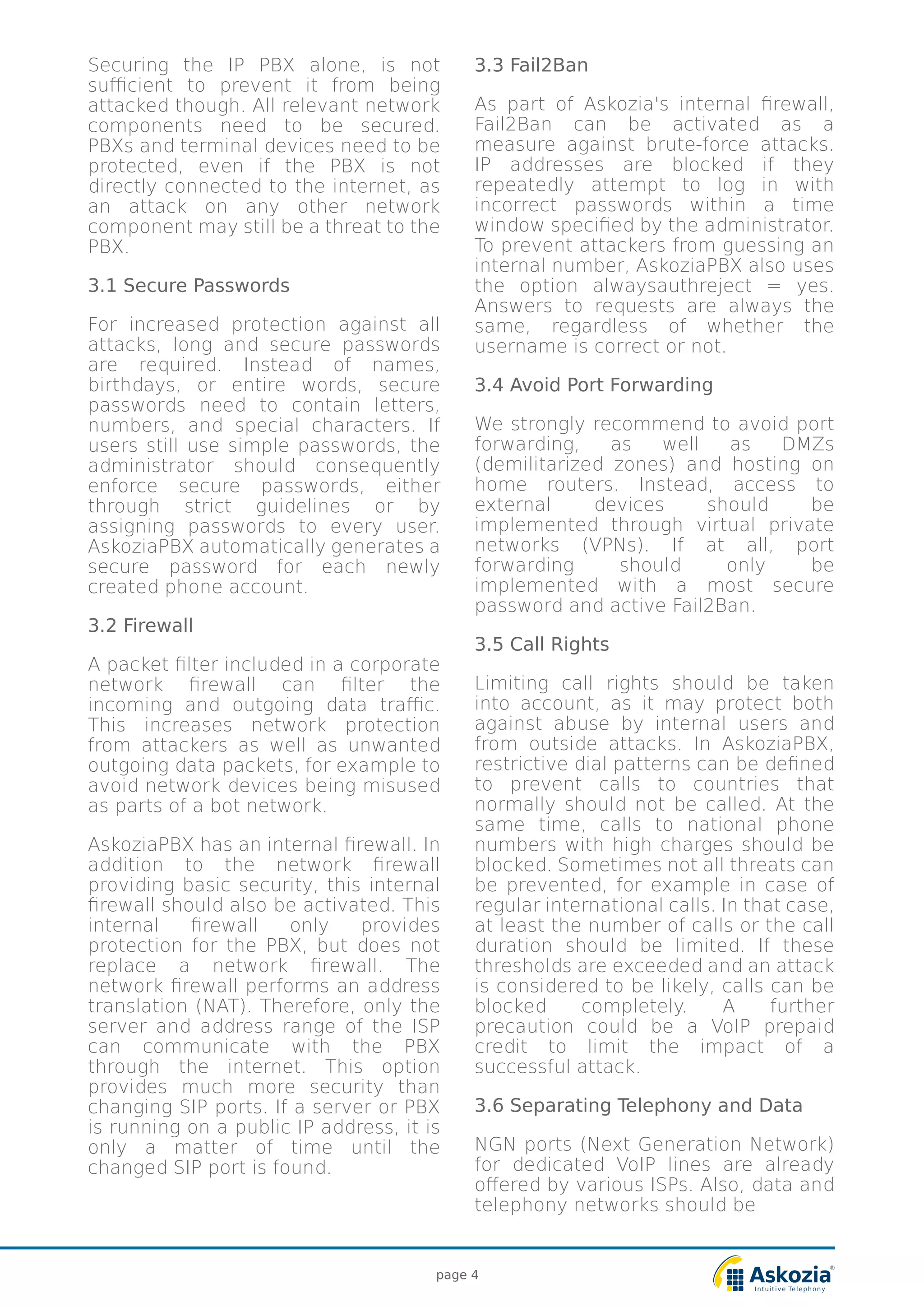 Securing the IP PBX alone, is not
sufficient to prevent it from being
attacked though. All relevant network
components need to be secured.
PBXs and terminal devices need to be
protected, even if the PBX is not
directly connected to the internet, as
an attack on any other network
component may still be a threat to the
PBX.
3.1 Secure Passwords
For increased protection against all
attacks, long and secure passwords
are required. Instead of names,
birthdays, or entire words, secure
passwords need to contain letters,
numbers, and special characters. If
users still use simple passwords, the
administrator should consequently
enforce secure passwords, either
through strict guidelines or by
assigning passwords to every user.
AskoziaPBX automatically generates a
secure password for each newly
created phone account.
3.2 Firewall
A packet filter included in a corporate
network firewall can filter the
incoming and outgoing data traffic.
This increases network protection
from attackers as well as unwanted
outgoing data packets, for example to
avoid network devices being misused
as parts of a bot network.
AskoziaPBX has an internal firewall. In
addition to the network firewall
providing basic security, this internal
firewall should also be activated. This
internal firewall only provides
protection for the PBX, but does not
replace a network firewall. The
network firewall performs an address
translation (NAT). Therefore, only the
server and address range of the ISP
can communicate with the PBX
through the internet. This option
provides much more security than
changing SIP ports. If a server or PBX
is running on a public IP address, it is
only a matter of time until the
changed SIP port is found.
3.3 Fail2Ban
As part of Askozia's internal firewall,
Fail2Ban can be activated as a
measure against brute-force attacks.
IP addresses are blocked if they
repeatedly attempt to log in with
incorrect passwords within a time
window specified by the administrator.
To prevent attackers from guessing an
internal number, AskoziaPBX also uses
the option alwaysauthreject = yes.
Answers to requests are always the
same, regardless of whether the
username is correct or not.
3.4 Avoid Port Forwarding
We strongly recommend to avoid port
forwarding, as well as DMZs
(demilitarized zones) and hosting on
home routers. Instead, access to
external devices should be
implemented through virtual private
networks (VPNs). If at all, port
forwarding should only be
implemented with a most secure
password and active Fail2Ban.
3.5 Call Rights
Limiting call rights should be taken
into account, as it may protect both
against abuse by internal users and
from outside attacks. In AskoziaPBX,
restrictive dial patterns can be defined
to prevent calls to countries that
normally should not be called. At the
same time, calls to national phone
numbers with high charges should be
blocked. Sometimes not all threats can
be prevented, for example in case of
regular international calls. In that case,
at least the number of calls or the call
duration should be limited. If these
thresholds are exceeded and an attack
is considered to be likely, calls can be
blocked completely. A further
precaution could be a VoIP prepaid
credit to limit the impact of a
successful attack.
3.6 Separating Telephony and Data
NGN ports (Next Generation Network)
for dedicated VoIP lines are already
offered by various ISPs. Also, data and
telephony networks should be
page 4
 