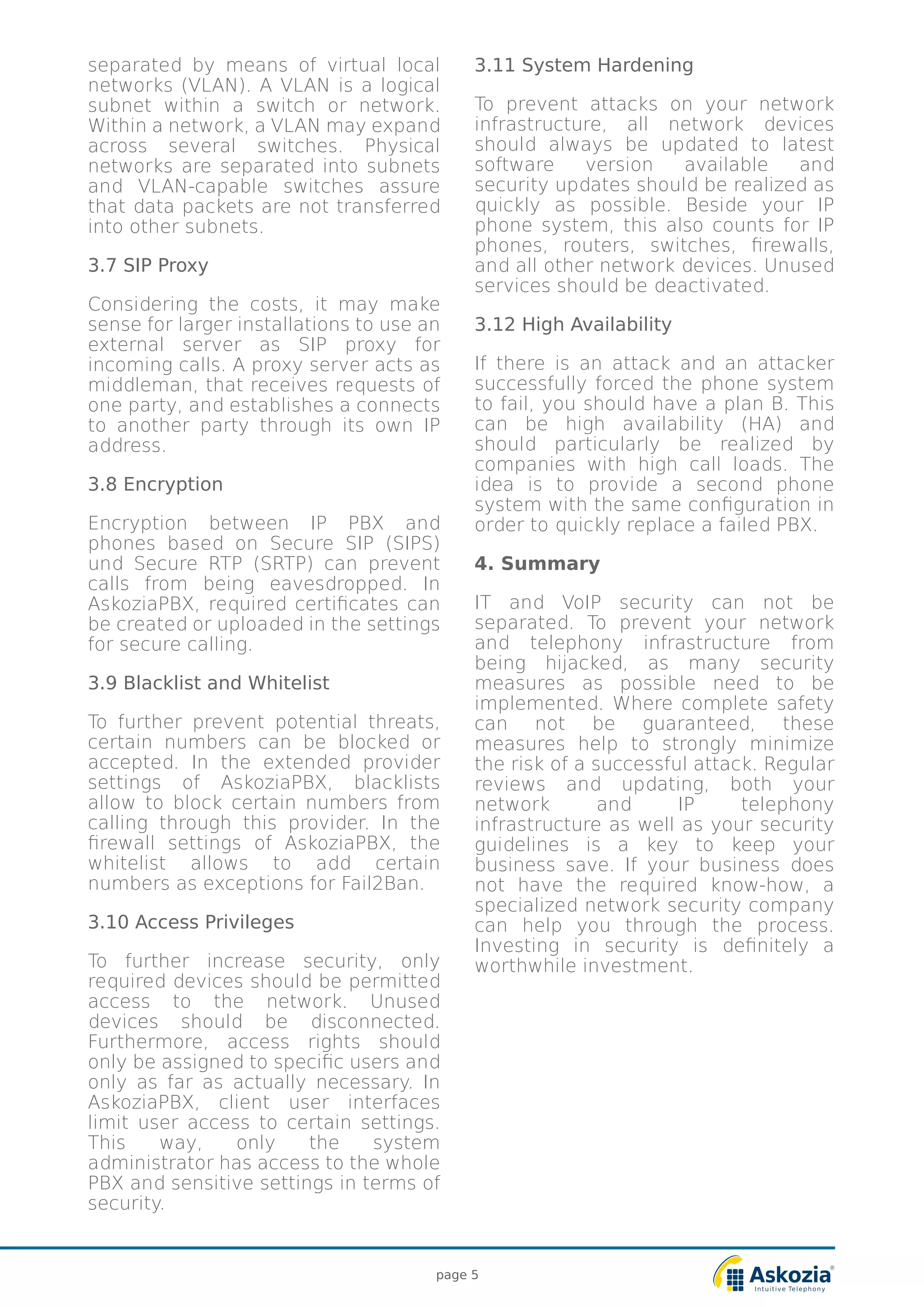 separated by means of virtual local
networks (VLAN). A VLAN is a logical
subnet within a switch or network.
Within a network, a VLAN may expand
across several switches. Physical
networks are separated into subnets
and VLAN-capable switches assure
that data packets are not transferred
into other subnets.
3.7 SIP Proxy
Considering the costs, it may make
sense for larger installations to use an
external server as SIP proxy for
incoming calls. A proxy server acts as
middleman, that receives requests of
one party, and establishes a connects
to another party through its own IP
address.
3.8 Encryption
Encryption between IP PBX and
phones based on Secure SIP (SIPS)
und Secure RTP (SRTP) can prevent
calls from being eavesdropped. In
AskoziaPBX, required certificates can
be created or uploaded in the settings
for secure calling.
3.9 Blacklist and Whitelist
To further prevent potential threats,
certain numbers can be blocked or
accepted. In the extended provider
settings of AskoziaPBX, blacklists
allow to block certain numbers from
calling through this provider. In the
firewall settings of AskoziaPBX, the
whitelist allows to add certain
numbers as exceptions for Fail2Ban.
3.10 Access Privileges
To further increase security, only
required devices should be permitted
access to the network. Unused
devices should be disconnected.
Furthermore, access rights should
only be assigned to specific users and
only as far as actually necessary. In
AskoziaPBX, client user interfaces
limit user access to certain settings.
This way, only the system
administrator has access to the whole
PBX and sensitive settings in terms of
security.
3.11 System Hardening
To prevent attacks on your network
infrastructure, all network devices
should always be updated to latest
software version available and
security updates should be realized as
quickly as possible. Beside your IP
phone system, this also counts for IP
phones, routers, switches, firewalls,
and all other network devices. Unused
services should be deactivated.
3.12 High Availability
If there is an attack and an attacker
successfully forced the phone system
to fail, you should have a plan B. This
can be high availability (HA) and
should particularly be realized by
companies with high call loads. The
idea is to provide a second phone
system with the same configuration in
order to quickly replace a failed PBX.
4. Summary
IT and VoIP security can not be
separated. To prevent your network
and telephony infrastructure from
being hijacked, as many security
measures as possible need to be
implemented. Where complete safety
can not be guaranteed, these
measures help to strongly minimize
the risk of a successful attack. Regular
reviews and updating, both your
network and IP telephony
infrastructure as well as your security
guidelines is a key to keep your
business save. If your business does
not have the required know-how, a
specialized network security company
can help you through the process.
Investing in security is definitely a
worthwhile investment.
page 5
 