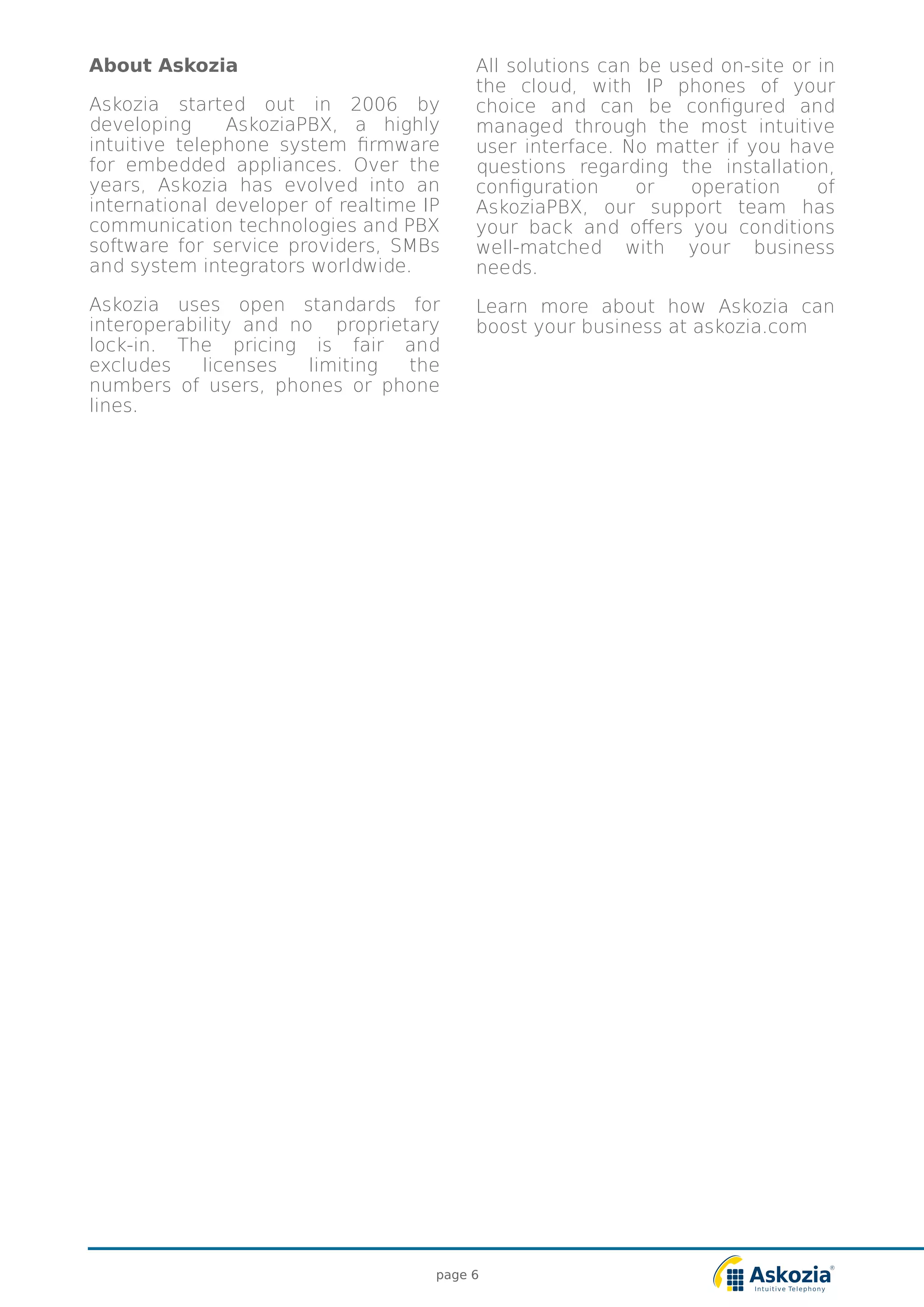 page 6
All solutions can be used on-site or in
the cloud, with IP phones of your
choice and can be configured and
managed through the most intuitive
user interface. No matter if you have
questions regarding the installation,
configuration or operation of
AskoziaPBX, our support team has
your back and offers you conditions
well-matched with your business
needs.
Learn more about how Askozia can
boost your business at askozia.com
About Askozia
Askozia started out in 2006 by
developing AskoziaPBX, a highly
intuitive telephone system firmware
for embedded appliances. Over the
years, Askozia has evolved into an
international developer of realtime IP
communication technologies and PBX
software for service providers, SMBs
and system integrators worldwide.
Askozia uses open standards for
interoperability and no proprietary
lock-in. The pricing is fair and
excludes licenses limiting the
numbers of users, phones or phone
lines.
 