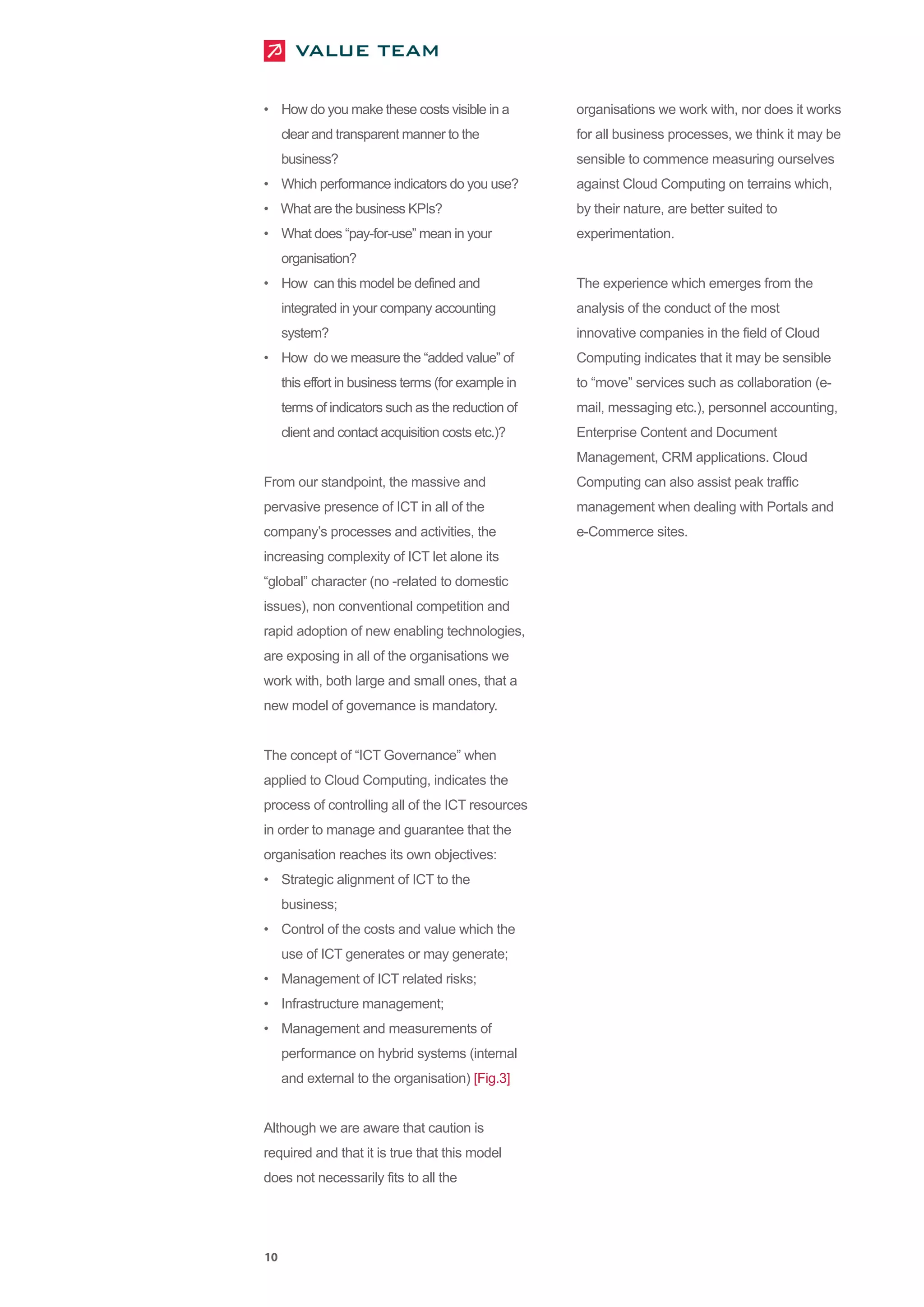 • How do you make these costs visible in a           organisations we work with, nor does it works
     clear and transparent manner to the             for all business processes, we think it may be
     business?                                       sensible to commence measuring ourselves
• Which performance indicators do you use?           against Cloud Computing on terrains which,
• What are the business KPIs?                        by their nature, are better suited to
• What does “pay-for-use” mean in your               experimentation.
     organisation?
• How can this model be defined and                  The experience which emerges from the
     integrated in your company accounting           analysis of the conduct of the most
     system?                                         innovative companies in the field of Cloud
• How do we measure the “added value” of             Computing indicates that it may be sensible
     this effort in business terms (for example in   to “move” services such as collaboration (e-
     terms of indicators such as the reduction of    mail, messaging etc.), personnel accounting,
     client and contact acquisition costs etc.)?     Enterprise Content and Document
                                                     Management, CRM applications. Cloud
From our standpoint, the massive and                 Computing can also assist peak traffic
pervasive presence of ICT in all of the              management when dealing with Portals and
company’s processes and activities, the              e-Commerce sites.
increasing complexity of ICT let alone its
“global” character (no -related to domestic
issues), non conventional competition and
rapid adoption of new enabling technologies,
are exposing in all of the organisations we
work with, both large and small ones, that a
new model of governance is mandatory.


The concept of “ICT Governance” when
applied to Cloud Computing, indicates the
process of controlling all of the ICT resources
in order to manage and guarantee that the
organisation reaches its own objectives:
• Strategic alignment of ICT to the
     business;
• Control of the costs and value which the
     use of ICT generates or may generate;
• Management of ICT related risks;
• Infrastructure management;
• Management and measurements of
     performance on hybrid systems (internal
     and external to the organisation) [Fig.3]


Although we are aware that caution is
required and that it is true that this model
does not necessarily fits to all the




10
 