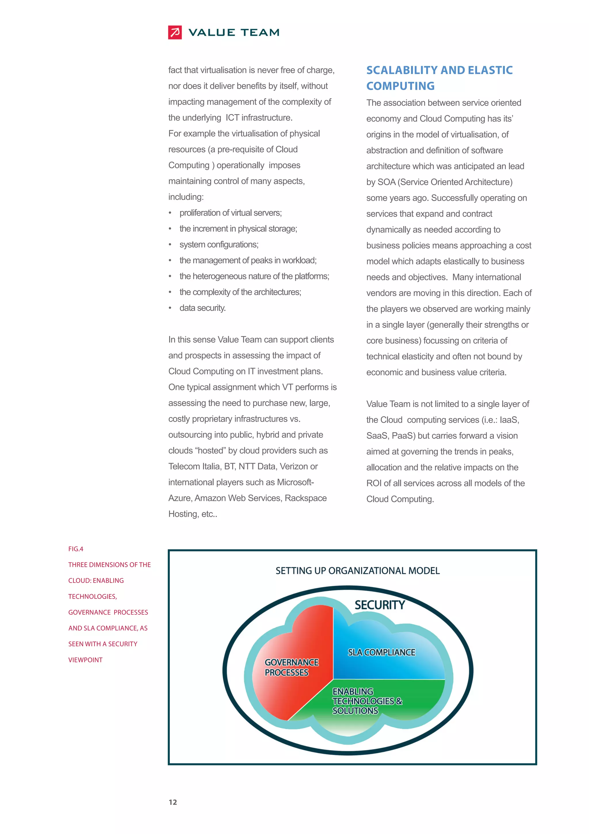 fact that virtualisation is never free of charge,   SCALABILITY AND ELASTIC
                          nor does it deliver benefits by itself, without     COMPUTING
                          impacting management of the complexity of           The association between service oriented
                          the underlying ICT infrastructure.                  economy and Cloud Computing has its’
                          For example the virtualisation of physical          origins in the model of virtualisation, of
                          resources (a pre-requisite of Cloud                 abstraction and definition of software
                          Computing ) operationally imposes                   architecture which was anticipated an lead
                          maintaining control of many aspects,                by SOA (Service Oriented Architecture)
                          including:                                          some years ago. Successfully operating on
                          • proliferation of virtual servers;                 services that expand and contract
                          • the increment in physical storage;                dynamically as needed according to
                          • system configurations;                            business policies means approaching a cost
                          • the management of peaks in workload;              model which adapts elastically to business
                          • the heterogeneous nature of the platforms;        needs and objectives. Many international
                          • the complexity of the architectures;              vendors are moving in this direction. Each of
                          • data security.                                    the players we observed are working mainly
                                                                              in a single layer (generally their strengths or
                          In this sense Value Team can support clients        core business) focussing on criteria of
                          and prospects in assessing the impact of            technical elasticity and often not bound by
                          Cloud Computing on IT investment plans.             economic and business value criteria.
                          One typical assignment which VT performs is
                          assessing the need to purchase new, large,          Value Team is not limited to a single layer of
                          costly proprietary infrastructures vs.              the Cloud computing services (i.e.: IaaS,
                          outsourcing into public, hybrid and private         SaaS, PaaS) but carries forward a vision
                          clouds “hosted” by cloud providers such as          aimed at governing the trends in peaks,
                          Telecom Italia, BT, NTT Data, Verizon or            allocation and the relative impacts on the
                          international players such as Microsoft-            ROI of all services across all models of the
                          Azure, Amazon Web Services, Rackspace               Cloud Computing.
                          Hosting, etc..


FIG.4

THREE DIMENSIONS OF THE

CLOUD: ENABLING

TECHNOLOGIES,

GOVERNANCE PROCESSES

AND SLA COMPLIANCE, AS

SEEN WITH A SECURITY

VIEWPOINT




                          12
 