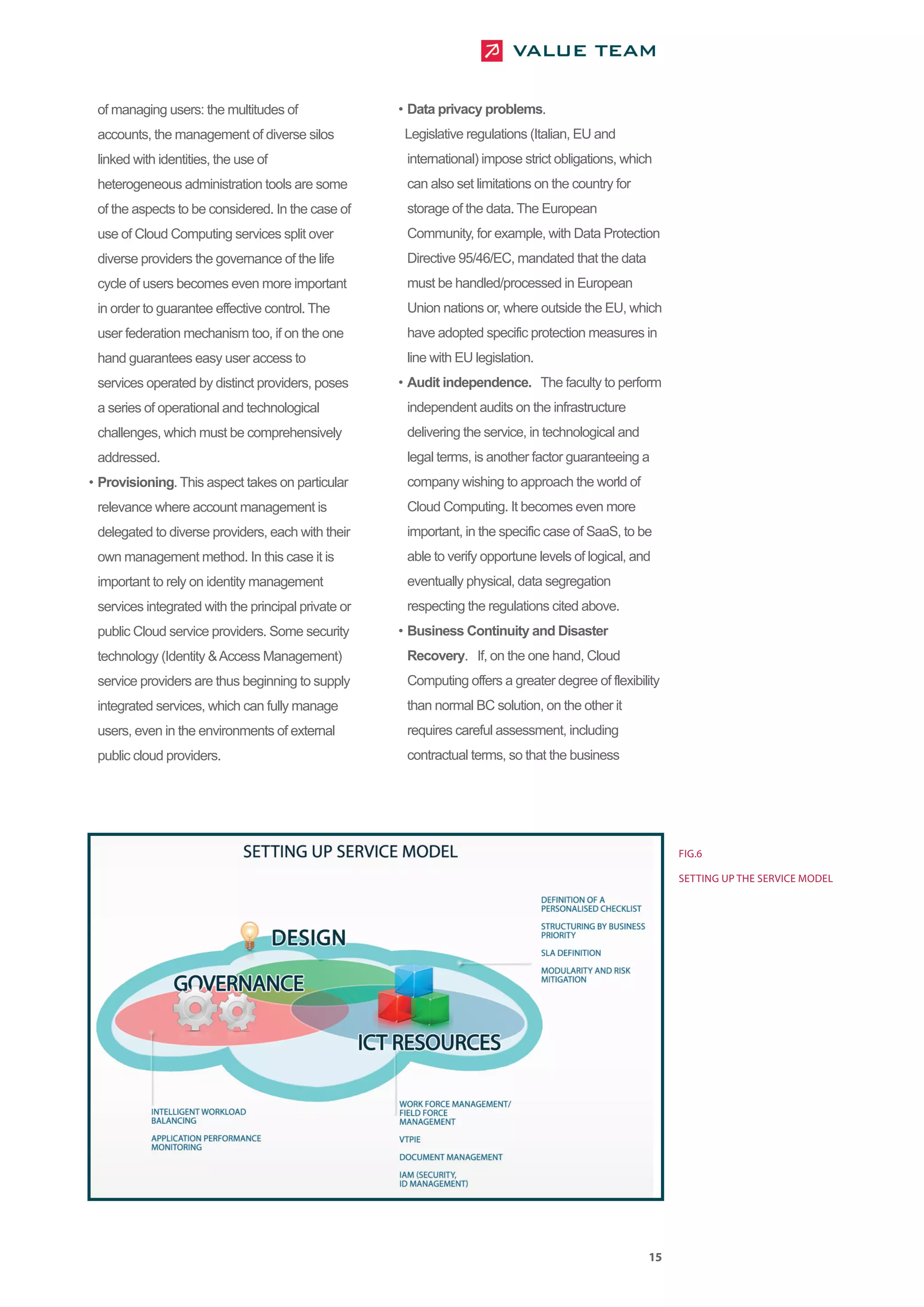 of managing users: the multitudes of                • Data privacy problems.
 accounts, the management of diverse silos            Legislative regulations (Italian, EU and
 linked with identities, the use of                   international) impose strict obligations, which
 heterogeneous administration tools are some          can also set limitations on the country for
 of the aspects to be considered. In the case of      storage of the data. The European
 use of Cloud Computing services split over           Community, for example, with Data Protection
 diverse providers the governance of the life         Directive 95/46/EC, mandated that the data
 cycle of users becomes even more important           must be handled/processed in European
 in order to guarantee effective control. The         Union nations or, where outside the EU, which
 user federation mechanism too, if on the one         have adopted specific protection measures in
 hand guarantees easy user access to                  line with EU legislation.
 services operated by distinct providers, poses      • Audit independence. The faculty to perform
 a series of operational and technological            independent audits on the infrastructure
 challenges, which must be comprehensively            delivering the service, in technological and
 addressed.                                           legal terms, is another factor guaranteeing a
• Provisioning. This aspect takes on particular       company wishing to approach the world of
 relevance where account management is                Cloud Computing. It becomes even more
 delegated to diverse providers, each with their      important, in the specific case of SaaS, to be
 own management method. In this case it is            able to verify opportune levels of logical, and
 important to rely on identity management             eventually physical, data segregation
 services integrated with the principal private or    respecting the regulations cited above.
 public Cloud service providers. Some security       • Business Continuity and Disaster
 technology (Identity & Access Management)            Recovery. If, on the one hand, Cloud
 service providers are thus beginning to supply       Computing offers a greater degree of flexibility
 integrated services, which can fully manage          than normal BC solution, on the other it
 users, even in the environments of external          requires careful assessment, including
 public cloud providers.                              contractual terms, so that the business




                                                                                                          FIG.6

                                                                                                          SETTING UP THE SERVICE MODEL




                                                                                                     15
 