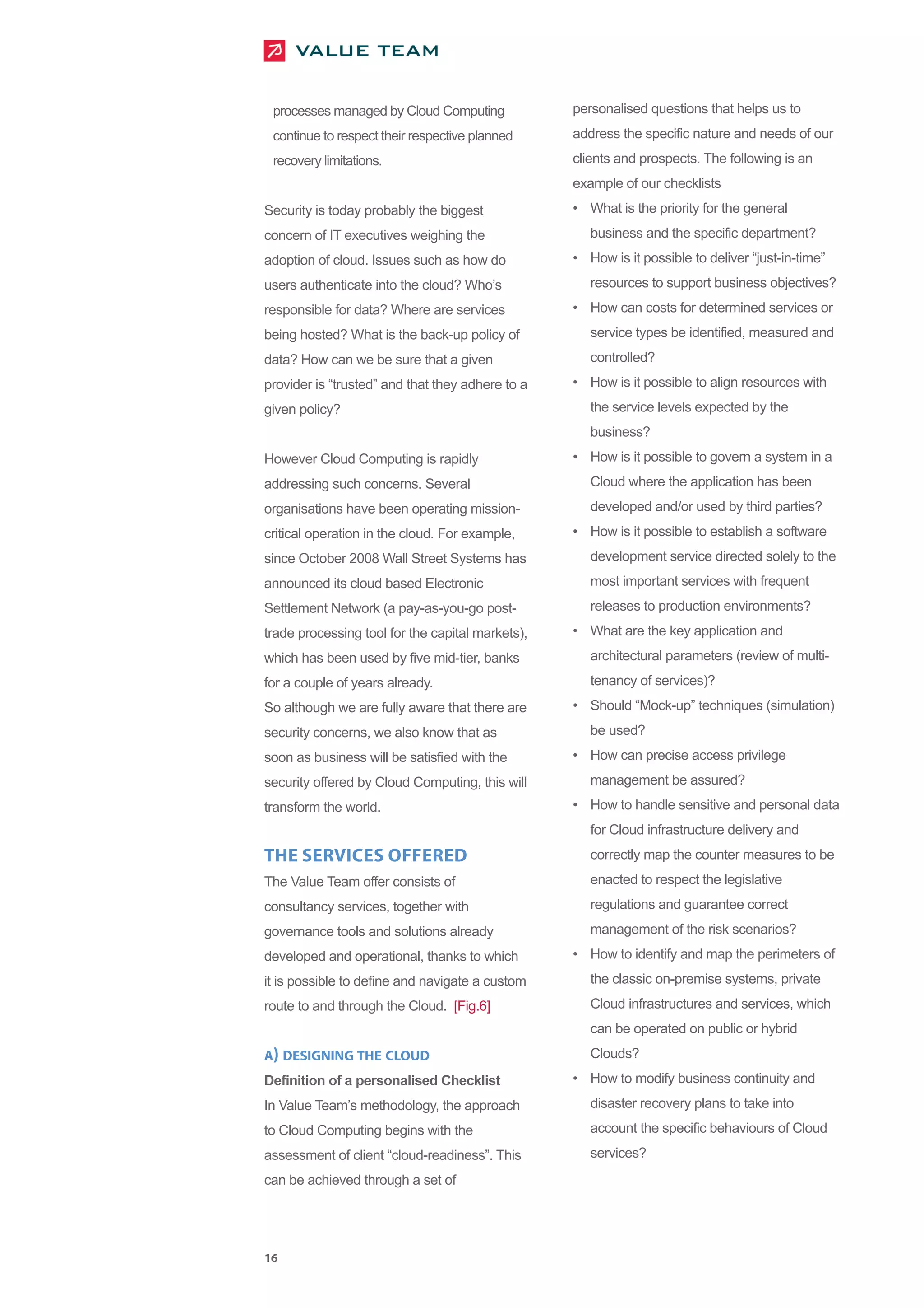 processes managed by Cloud Computing             personalised questions that helps us to
 continue to respect their respective planned     address the specific nature and needs of our
 recovery limitations.                            clients and prospects. The following is an
                                                  example of our checklists
Security is today probably the biggest            • What is the priority for the general
concern of IT executives weighing the                business and the specific department?
adoption of cloud. Issues such as how do          • How is it possible to deliver “just-in-time”
users authenticate into the cloud? Who’s             resources to support business objectives?
responsible for data? Where are services          • How can costs for determined services or
being hosted? What is the back-up policy of          service types be identified, measured and
data? How can we be sure that a given                controlled?
provider is “trusted” and that they adhere to a   • How is it possible to align resources with
given policy?                                        the service levels expected by the
                                                     business?
However Cloud Computing is rapidly                • How is it possible to govern a system in a
addressing such concerns. Several                    Cloud where the application has been
organisations have been operating mission-           developed and/or used by third parties?
critical operation in the cloud. For example,     • How is it possible to establish a software
since October 2008 Wall Street Systems has           development service directed solely to the
announced its cloud based Electronic                 most important services with frequent
Settlement Network (a pay-as-you-go post-            releases to production environments?
trade processing tool for the capital markets),   • What are the key application and
which has been used by five mid-tier, banks          architectural parameters (review of multi-
for a couple of years already.                       tenancy of services)?
So although we are fully aware that there are     • Should “Mock-up” techniques (simulation)
security concerns, we also know that as              be used?
soon as business will be satisfied with the       • How can precise access privilege
security offered by Cloud Computing, this will       management be assured?
transform the world.                              • How to handle sensitive and personal data
                                                     for Cloud infrastructure delivery and
THE SERVICES OFFERED                                 correctly map the counter measures to be
The Value Team offer consists of                     enacted to respect the legislative
consultancy services, together with                  regulations and guarantee correct
governance tools and solutions already               management of the risk scenarios?
developed and operational, thanks to which        • How to identify and map the perimeters of
it is possible to define and navigate a custom       the classic on-premise systems, private
route to and through the Cloud. [Fig.6]              Cloud infrastructures and services, which
                                                     can be operated on public or hybrid
A) DESIGNING THE CLOUD                               Clouds?
Definition of a personalised Checklist            • How to modify business continuity and
In Value Team’s methodology, the approach            disaster recovery plans to take into
to Cloud Computing begins with the                   account the specific behaviours of Cloud
assessment of client “cloud-readiness”. This         services?
can be achieved through a set of




16
 
