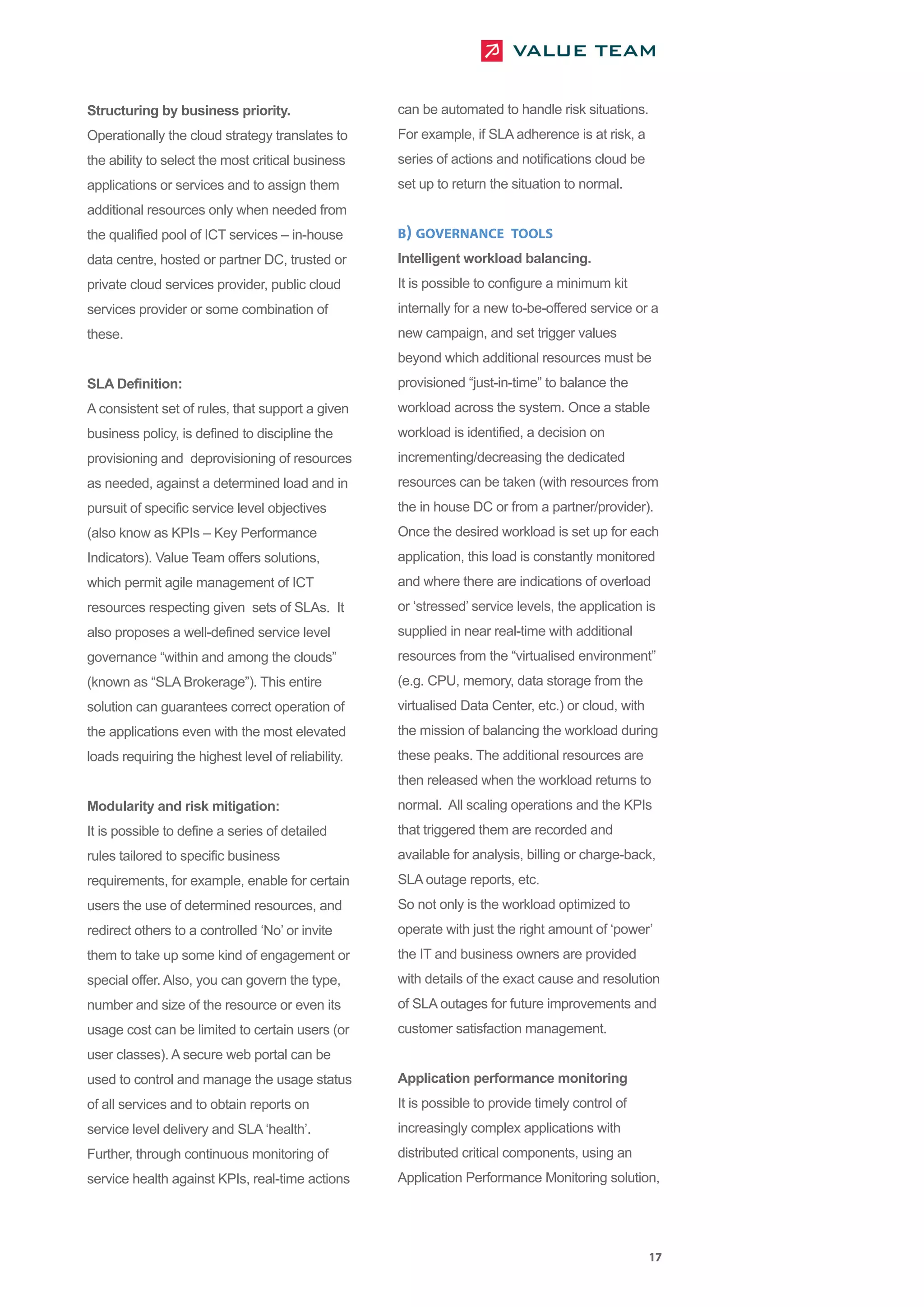 Structuring by business priority.                   can be automated to handle risk situations.
Operationally the cloud strategy translates to      For example, if SLA adherence is at risk, a
the ability to select the most critical business    series of actions and notifications cloud be
applications or services and to assign them         set up to return the situation to normal.
additional resources only when needed from
the qualified pool of ICT services – in-house       B) GOVERNANCE TOOLS
data centre, hosted or partner DC, trusted or       Intelligent workload balancing.
private cloud services provider, public cloud       It is possible to configure a minimum kit
services provider or some combination of            internally for a new to-be-offered service or a
these.                                              new campaign, and set trigger values
                                                    beyond which additional resources must be
SLA Definition:                                     provisioned “just-in-time” to balance the
A consistent set of rules, that support a given     workload across the system. Once a stable
business policy, is defined to discipline the       workload is identified, a decision on
provisioning and deprovisioning of resources        incrementing/decreasing the dedicated
as needed, against a determined load and in         resources can be taken (with resources from
pursuit of specific service level objectives        the in house DC or from a partner/provider).
(also know as KPIs – Key Performance                Once the desired workload is set up for each
Indicators). Value Team offers solutions,           application, this load is constantly monitored
which permit agile management of ICT                and where there are indications of overload
resources respecting given sets of SLAs. It         or ‘stressed’ service levels, the application is
also proposes a well-defined service level          supplied in near real-time with additional
governance “within and among the clouds”            resources from the “virtualised environment”
(known as “SLA Brokerage”). This entire             (e.g. CPU, memory, data storage from the
solution can guarantees correct operation of        virtualised Data Center, etc.) or cloud, with
the applications even with the most elevated        the mission of balancing the workload during
loads requiring the highest level of reliability.   these peaks. The additional resources are
                                                    then released when the workload returns to
Modularity and risk mitigation:                     normal. All scaling operations and the KPIs
It is possible to define a series of detailed       that triggered them are recorded and
rules tailored to specific business                 available for analysis, billing or charge-back,
requirements, for example, enable for certain       SLA outage reports, etc.
users the use of determined resources, and          So not only is the workload optimized to
redirect others to a controlled ‘No’ or invite      operate with just the right amount of ‘power’
them to take up some kind of engagement or          the IT and business owners are provided
special offer. Also, you can govern the type,       with details of the exact cause and resolution
number and size of the resource or even its         of SLA outages for future improvements and
usage cost can be limited to certain users (or      customer satisfaction management.
user classes). A secure web portal can be
used to control and manage the usage status         Application performance monitoring
of all services and to obtain reports on            It is possible to provide timely control of
service level delivery and SLA ‘health’.            increasingly complex applications with
Further, through continuous monitoring of           distributed critical components, using an
service health against KPIs, real-time actions      Application Performance Monitoring solution,




                                                                                                    17
 