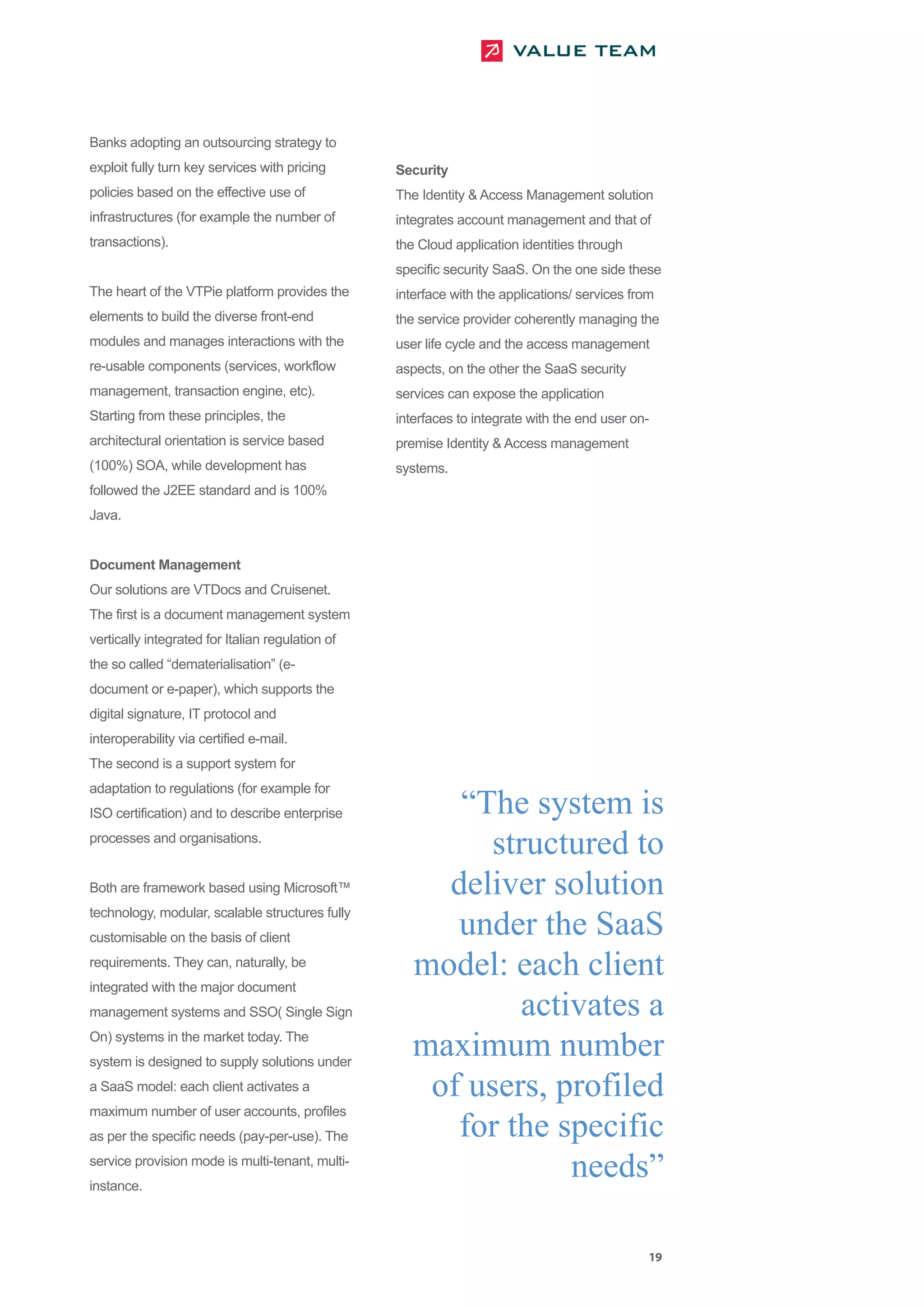 Banks adopting an outsourcing strategy to
exploit fully turn key services with pricing      Security
policies based on the effective use of            The Identity & Access Management solution
infrastructures (for example the number of        integrates account management and that of
transactions).                                    the Cloud application identities through
                                                  specific security SaaS. On the one side these
The heart of the VTPie platform provides the      interface with the applications/ services from
elements to build the diverse front-end           the service provider coherently managing the
modules and manages interactions with the         user life cycle and the access management
re-usable components (services, workflow          aspects, on the other the SaaS security
management, transaction engine, etc).             services can expose the application
Starting from these principles, the               interfaces to integrate with the end user on-
architectural orientation is service based        premise Identity & Access management
(100%) SOA, while development has                 systems.
followed the J2EE standard and is 100%
Java.


Document Management
Our solutions are VTDocs and Cruisenet.
The first is a document management system
vertically integrated for Italian regulation of
the so called “dematerialisation” (e-
document or e-paper), which supports the
digital signature, IT protocol and
interoperability via certified e-mail.
The second is a support system for


                                                        “The system is
adaptation to regulations (for example for



                                                          structured to
ISO certification) and to describe enterprise
processes and organisations.


Both are framework based using Microsoft™              deliver solution
                                                        under the SaaS
technology, modular, scalable structures fully



                                                     model: each client
customisable on the basis of client
requirements. They can, naturally, be


                                                             activates a
integrated with the major document



                                                     maximum number
management systems and SSO( Single Sign
On) systems in the market today. The


                                                      of users, profiled
system is designed to supply solutions under
a SaaS model: each client activates a


                                                        for the specific
maximum number of user accounts, profiles



                                                                 needs”
as per the specific needs (pay-per-use). The
service provision mode is multi-tenant, multi-
instance.




                                                                                               19
 