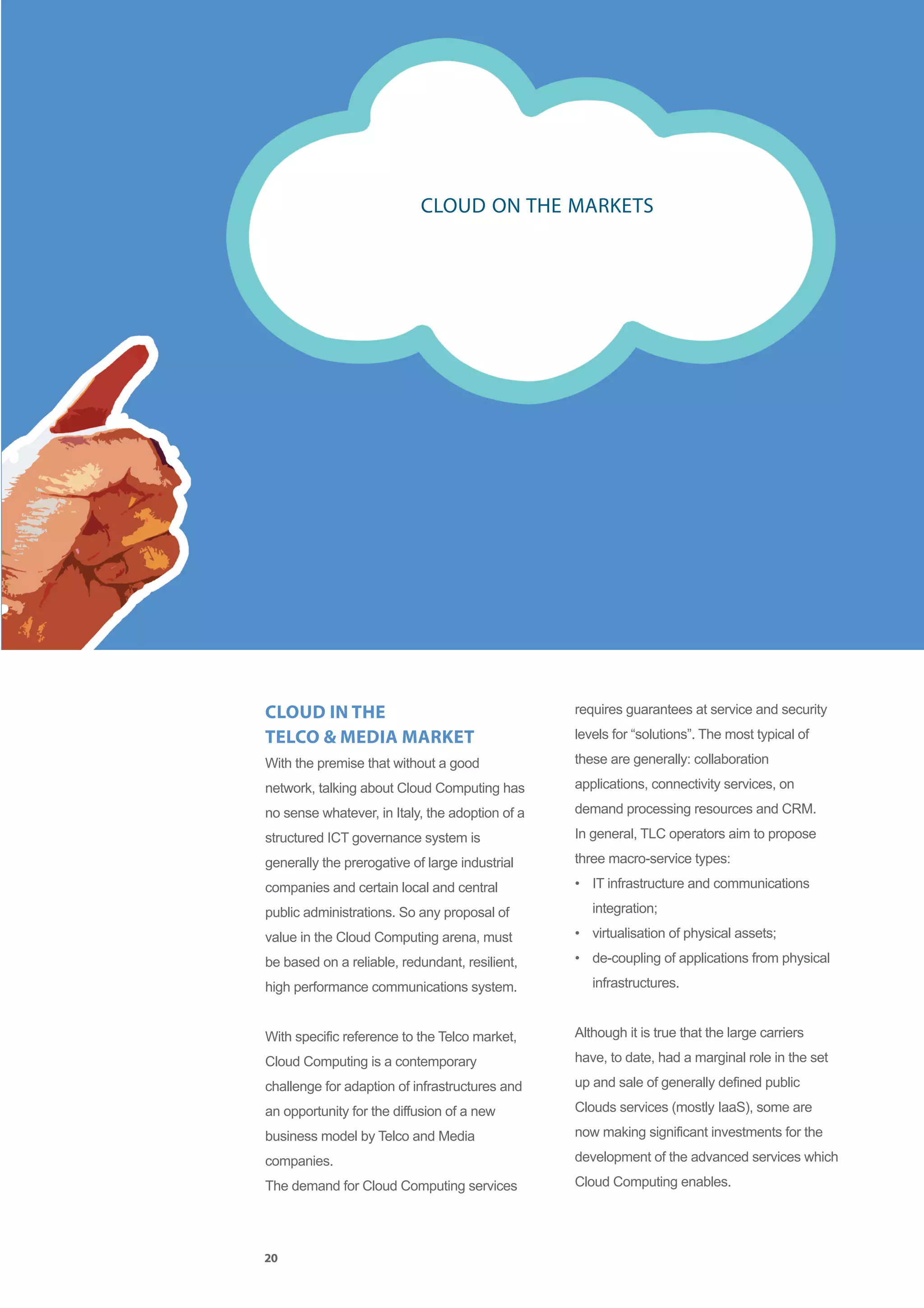 CLOUD ON THE MARKETS




CLOUD IN THE                                     requires guarantees at service and security

TELCO & MEDIA MARKET                             levels for “solutions”. The most typical of

With the premise that without a good             these are generally: collaboration

network, talking about Cloud Computing has       applications, connectivity services, on

no sense whatever, in Italy, the adoption of a   demand processing resources and CRM.

structured ICT governance system is              In general, TLC operators aim to propose

generally the prerogative of large industrial    three macro-service types:

companies and certain local and central          • IT infrastructure and communications

public administrations. So any proposal of          integration;

value in the Cloud Computing arena, must         • virtualisation of physical assets;

be based on a reliable, redundant, resilient,    • de-coupling of applications from physical

high performance communications system.             infrastructures.


With specific reference to the Telco market,     Although it is true that the large carriers

Cloud Computing is a contemporary                have, to date, had a marginal role in the set

challenge for adaption of infrastructures and    up and sale of generally defined public

an opportunity for the diffusion of a new        Clouds services (mostly IaaS), some are

business model by Telco and Media                now making significant investments for the

companies.                                       development of the advanced services which

The demand for Cloud Computing services          Cloud Computing enables.




20
 
