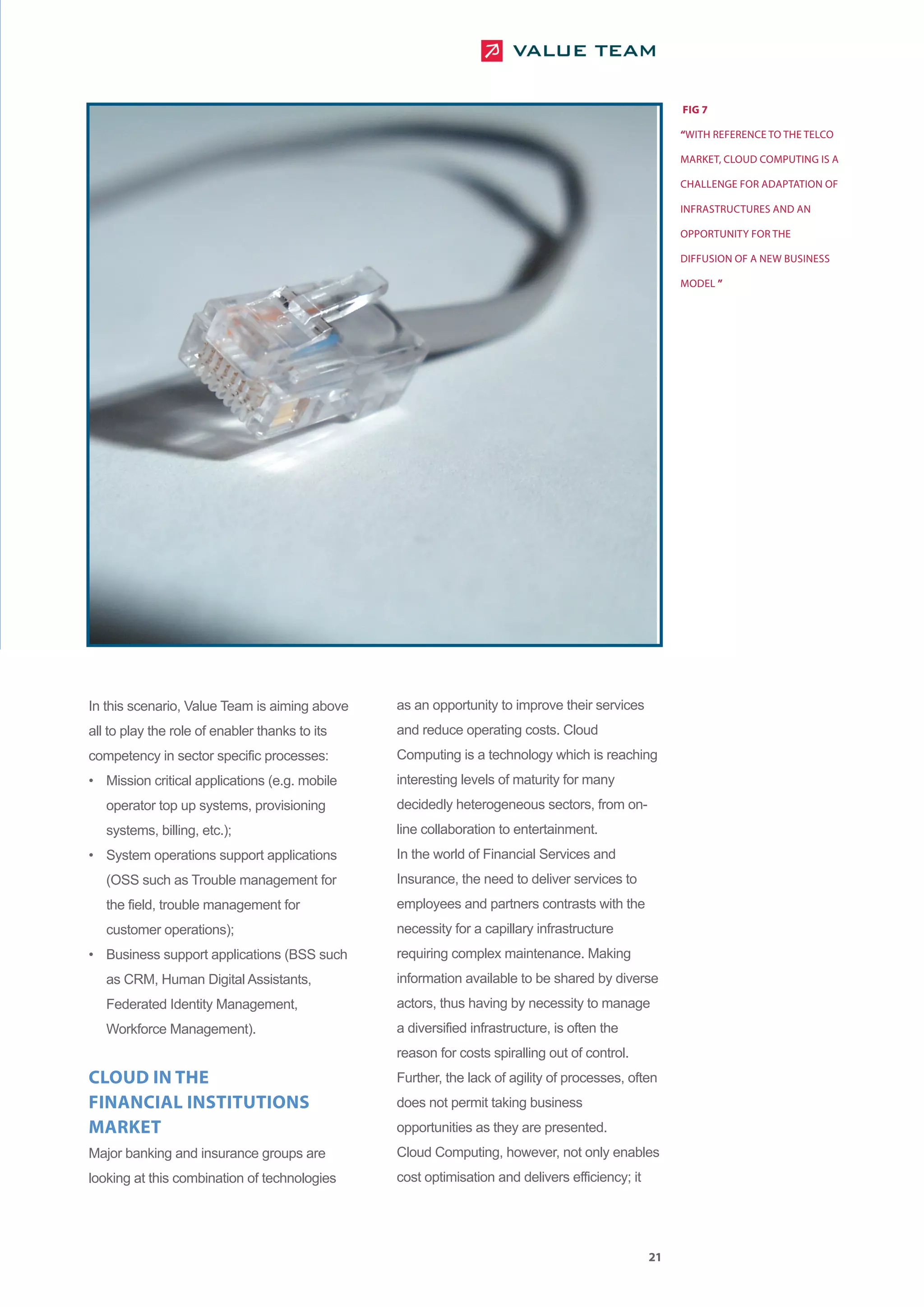 FIG 7

                                                                                                     “WITH REFERENCE TO THE TELCO

                                                                                                     MARKET, CLOUD COMPUTING IS A

                                                                                                     CHALLENGE FOR ADAPTATION OF

                                                                                                     INFRASTRUCTURES AND AN

                                                                                                     OPPORTUNITY FOR THE

                                                                                                     DIFFUSION OF A NEW BUSINESS

                                                                                                     MODEL ”




In this scenario, Value Team is aiming above    as an opportunity to improve their services
all to play the role of enabler thanks to its   and reduce operating costs. Cloud
competency in sector specific processes:        Computing is a technology which is reaching
• Mission critical applications (e.g. mobile    interesting levels of maturity for many
   operator top up systems, provisioning        decidedly heterogeneous sectors, from on-
   systems, billing, etc.);                     line collaboration to entertainment.
• System operations support applications        In the world of Financial Services and
   (OSS such as Trouble management for          Insurance, the need to deliver services to
   the field, trouble management for            employees and partners contrasts with the
   customer operations);                        necessity for a capillary infrastructure
• Business support applications (BSS such       requiring complex maintenance. Making
   as CRM, Human Digital Assistants,            information available to be shared by diverse
   Federated Identity Management,               actors, thus having by necessity to manage
   Workforce Management).                       a diversified infrastructure, is often the
                                                reason for costs spiralling out of control.
CLOUD IN THE                                    Further, the lack of agility of processes, often
FINANCIAL INSTITUTIONS                          does not permit taking business
MARKET                                          opportunities as they are presented.
Major banking and insurance groups are          Cloud Computing, however, not only enables
looking at this combination of technologies     cost optimisation and delivers efficiency; it




                                                                                                21
 