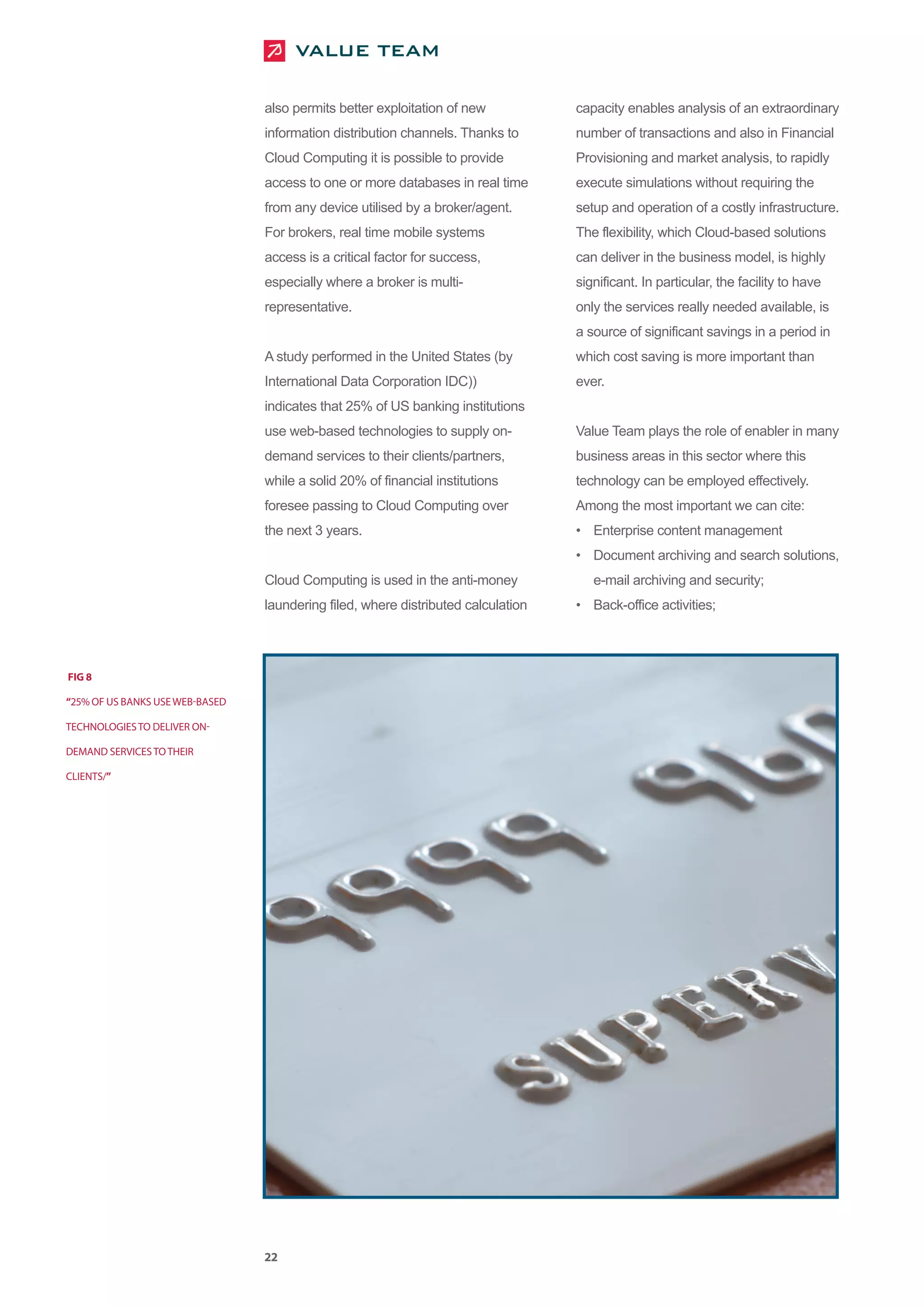 also permits better exploitation of new           capacity enables analysis of an extraordinary
                                 information distribution channels. Thanks to      number of transactions and also in Financial
                                 Cloud Computing it is possible to provide         Provisioning and market analysis, to rapidly
                                 access to one or more databases in real time      execute simulations without requiring the
                                 from any device utilised by a broker/agent.       setup and operation of a costly infrastructure.
                                 For brokers, real time mobile systems             The flexibility, which Cloud-based solutions
                                 access is a critical factor for success,          can deliver in the business model, is highly
                                 especially where a broker is multi-               significant. In particular, the facility to have
                                 representative.                                   only the services really needed available, is
                                                                                   a source of significant savings in a period in
                                 A study performed in the United States (by        which cost saving is more important than
                                 International Data Corporation IDC))              ever.
                                 indicates that 25% of US banking institutions
                                 use web-based technologies to supply on-          Value Team plays the role of enabler in many
                                 demand services to their clients/partners,        business areas in this sector where this
                                 while a solid 20% of financial institutions       technology can be employed effectively.
                                 foresee passing to Cloud Computing over           Among the most important we can cite:
                                 the next 3 years.                                 • Enterprise content management
                                                                                   • Document archiving and search solutions,
                                 Cloud Computing is used in the anti-money            e-mail archiving and security;
                                 laundering filed, where distributed calculation   • Back-office activities;




FIG 8

“25% OF US BANKS USE WEB-BASED

TECHNOLOGIES TO DELIVER ON-

DEMAND SERVICES TO THEIR

CLIENTS/”




                                 22
 