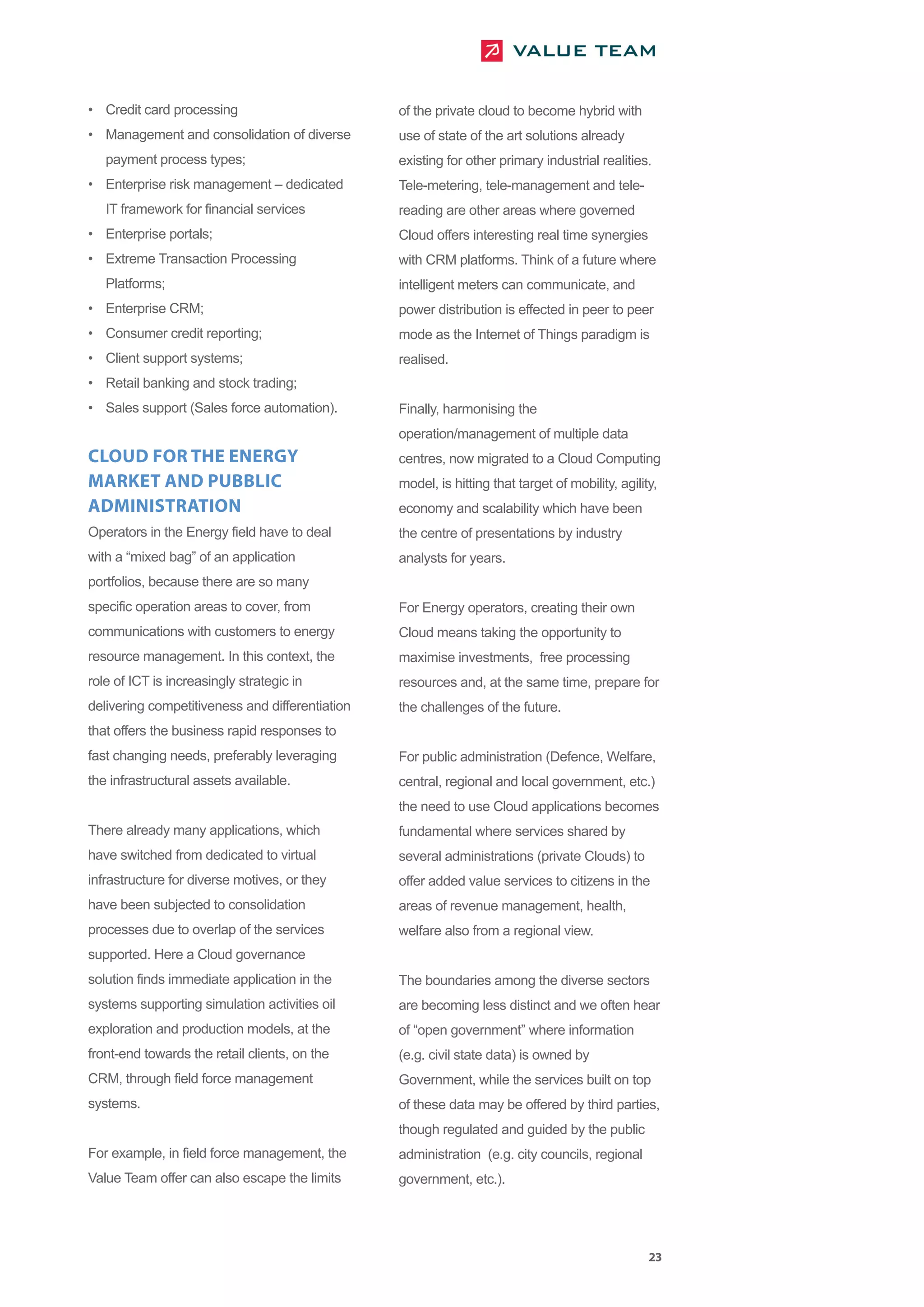 • Credit card processing                         of the private cloud to become hybrid with
• Management and consolidation of diverse        use of state of the art solutions already
   payment process types;                        existing for other primary industrial realities.
• Enterprise risk management – dedicated         Tele-metering, tele-management and tele-
   IT framework for financial services           reading are other areas where governed
• Enterprise portals;                            Cloud offers interesting real time synergies
• Extreme Transaction Processing                 with CRM platforms. Think of a future where
   Platforms;                                    intelligent meters can communicate, and
• Enterprise CRM;                                power distribution is effected in peer to peer
• Consumer credit reporting;                     mode as the Internet of Things paradigm is
• Client support systems;                        realised.
• Retail banking and stock trading;
• Sales support (Sales force automation).        Finally, harmonising the
                                                 operation/management of multiple data
CLOUD FOR THE ENERGY                             centres, now migrated to a Cloud Computing
MARKET AND PUBBLIC                               model, is hitting that target of mobility, agility,
ADMINISTRATION                                   economy and scalability which have been
Operators in the Energy field have to deal       the centre of presentations by industry
with a “mixed bag” of an application             analysts for years.
portfolios, because there are so many
specific operation areas to cover, from          For Energy operators, creating their own
communications with customers to energy          Cloud means taking the opportunity to
resource management. In this context, the        maximise investments, free processing
role of ICT is increasingly strategic in         resources and, at the same time, prepare for
delivering competitiveness and differentiation   the challenges of the future.
that offers the business rapid responses to
fast changing needs, preferably leveraging       For public administration (Defence, Welfare,
the infrastructural assets available.            central, regional and local government, etc.)
                                                 the need to use Cloud applications becomes
There already many applications, which           fundamental where services shared by
have switched from dedicated to virtual          several administrations (private Clouds) to
infrastructure for diverse motives, or they      offer added value services to citizens in the
have been subjected to consolidation             areas of revenue management, health,
processes due to overlap of the services         welfare also from a regional view.
supported. Here a Cloud governance
solution finds immediate application in the      The boundaries among the diverse sectors
systems supporting simulation activities oil     are becoming less distinct and we often hear
exploration and production models, at the        of “open government” where information
front-end towards the retail clients, on the     (e.g. civil state data) is owned by
CRM, through field force management              Government, while the services built on top
systems.                                         of these data may be offered by third parties,
                                                 though regulated and guided by the public
For example, in field force management, the      administration (e.g. city councils, regional
Value Team offer can also escape the limits      government, etc.).




                                                                                                  23
 