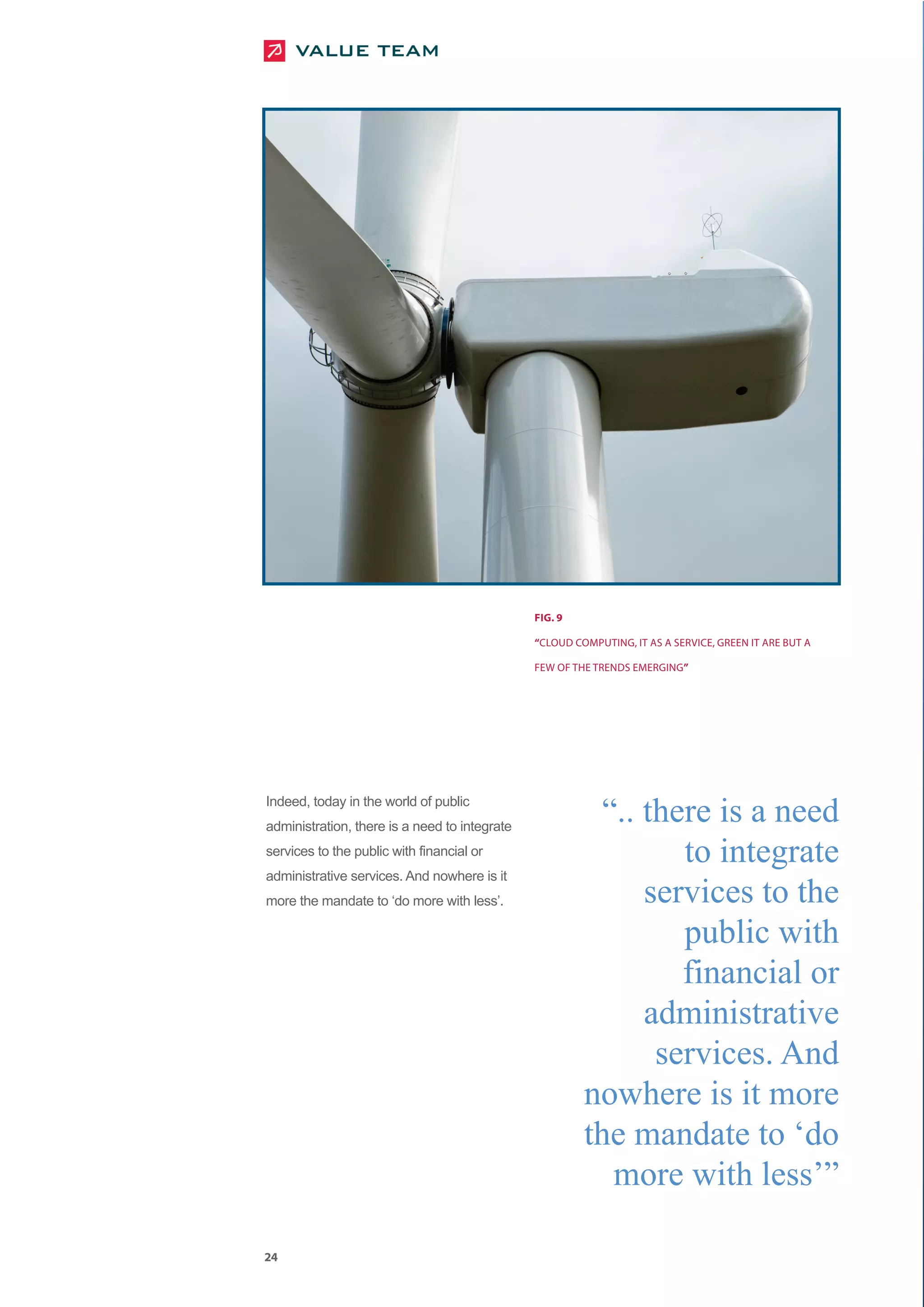 FIG. 9

                                               “CLOUD COMPUTING, IT AS A SERVICE, GREEN IT ARE BUT A

                                               FEW OF THE TRENDS EMERGING”




Indeed, today in the world of public
                                                          “.. there is a need
                                                                 to integrate
administration, there is a need to integrate
services to the public with financial or


                                                              services to the
administrative services. And nowhere is it



                                                                 public with
more the mandate to ‘do more with less’.




                                                                 financial or
                                                              administrative
                                                               services. And
                                                        nowhere is it more
                                                        the mandate to ‘do
                                                           more with less’”

24
 