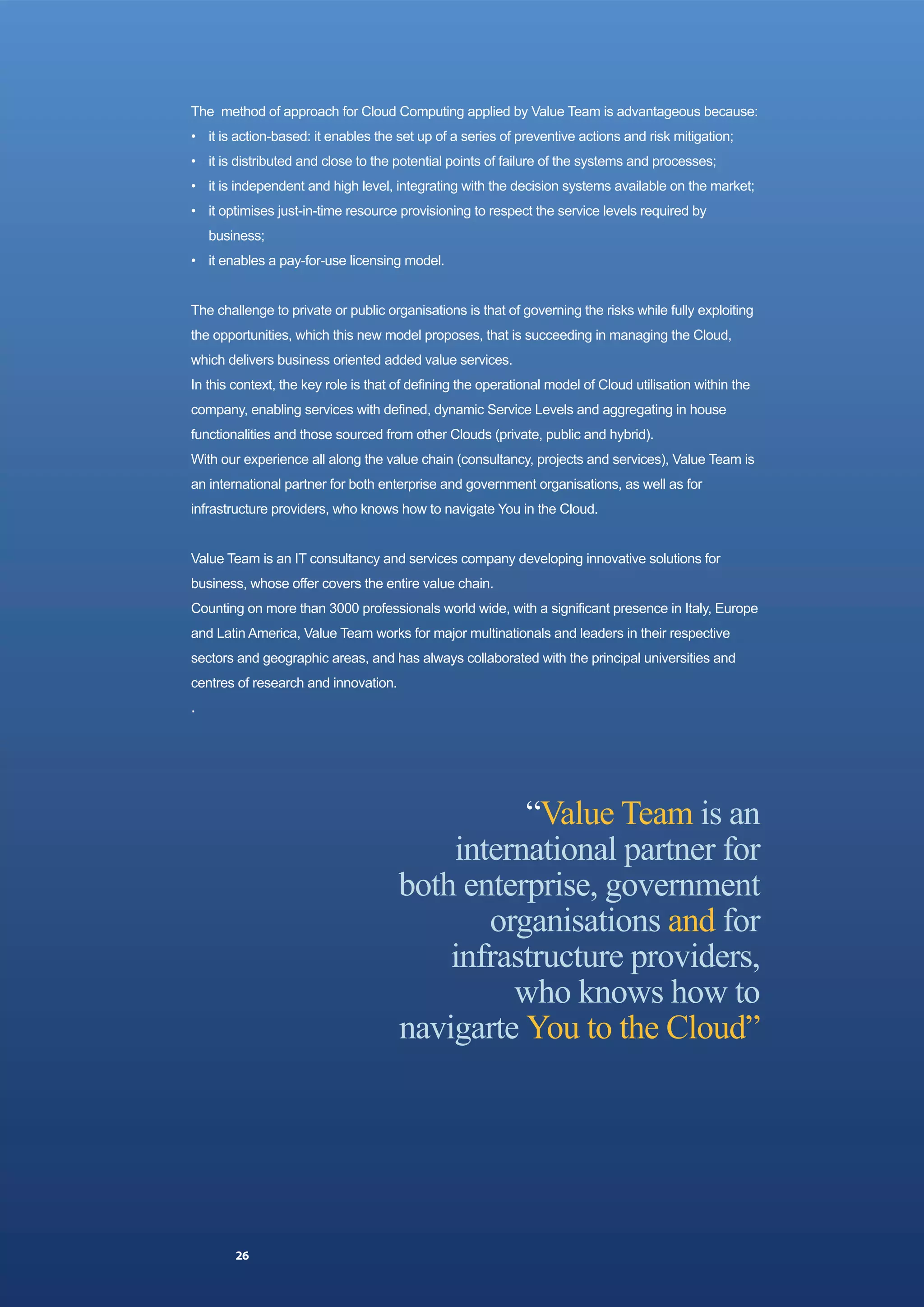 The method of approach for Cloud Computing applied by Value Team is advantageous because:
• it is action-based: it enables the set up of a series of preventive actions and risk mitigation;
• it is distributed and close to the potential points of failure of the systems and processes;
• it is independent and high level, integrating with the decision systems available on the market;
• it optimises just-in-time resource provisioning to respect the service levels required by
    business;
• it enables a pay-for-use licensing model.


The challenge to private or public organisations is that of governing the risks while fully exploiting
the opportunities, which this new model proposes, that is succeeding in managing the Cloud,
which delivers business oriented added value services.
In this context, the key role is that of defining the operational model of Cloud utilisation within the
company, enabling services with defined, dynamic Service Levels and aggregating in house
functionalities and those sourced from other Clouds (private, public and hybrid).
With our experience all along the value chain (consultancy, projects and services), Value Team is
an international partner for both enterprise and government organisations, as well as for
infrastructure providers, who knows how to navigate You in the Cloud.


Value Team is an IT consultancy and services company developing innovative solutions for
business, whose offer covers the entire value chain.
Counting on more than 3000 professionals world wide, with a significant presence in Italy, Europe
and Latin America, Value Team works for major multinationals and leaders in their respective
sectors and geographic areas, and has always collaborated with the principal universities and
centres of research and innovation.
.




                                                “Value Team is an
                                          international partner for
                                      both enterprise, government
                                             organisations and for
                                          infrastructure providers,
                                               who knows how to
                                      navigarte You to the Cloud”




        26
 
