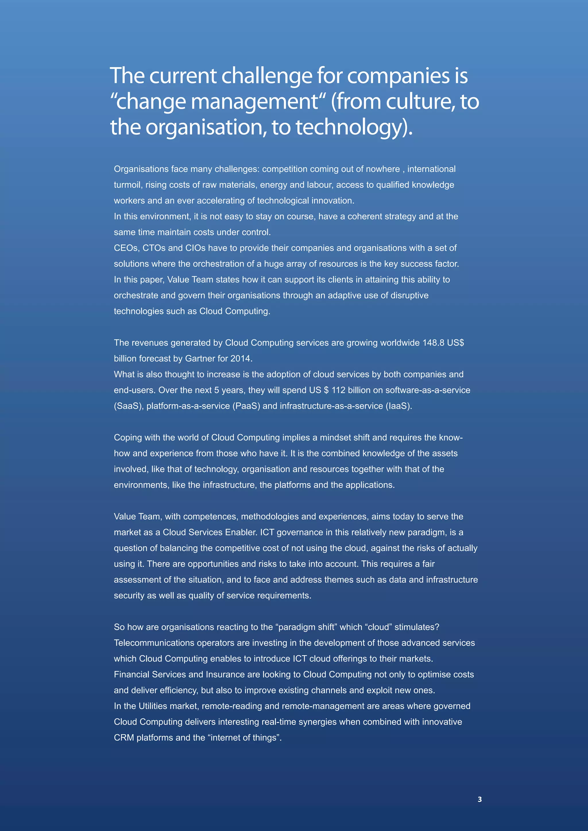 The current challenge for companies is
“change management“ (from culture, to
the organisation, to technology).
Organisations face many challenges: competition coming out of nowhere , international
turmoil, rising costs of raw materials, energy and labour, access to qualified knowledge
workers and an ever accelerating of technological innovation.
In this environment, it is not easy to stay on course, have a coherent strategy and at the
same time maintain costs under control.
CEOs, CTOs and CIOs have to provide their companies and organisations with a set of
solutions where the orchestration of a huge array of resources is the key success factor.
In this paper, Value Team states how it can support its clients in attaining this ability to
orchestrate and govern their organisations through an adaptive use of disruptive
technologies such as Cloud Computing.


The revenues generated by Cloud Computing services are growing worldwide 148.8 US$
billion forecast by Gartner for 2014.
What is also thought to increase is the adoption of cloud services by both companies and
end-users. Over the next 5 years, they will spend US $ 112 billion on software-as-a-service
(SaaS), platform-as-a-service (PaaS) and infrastructure-as-a-service (IaaS).


Coping with the world of Cloud Computing implies a mindset shift and requires the know-
how and experience from those who have it. It is the combined knowledge of the assets
involved, like that of technology, organisation and resources together with that of the
environments, like the infrastructure, the platforms and the applications.


Value Team, with competences, methodologies and experiences, aims today to serve the
market as a Cloud Services Enabler. ICT governance in this relatively new paradigm, is a
question of balancing the competitive cost of not using the cloud, against the risks of actually
using it. There are opportunities and risks to take into account. This requires a fair
assessment of the situation, and to face and address themes such as data and infrastructure
security as well as quality of service requirements.


So how are organisations reacting to the “paradigm shift” which “cloud” stimulates?
Telecommunications operators are investing in the development of those advanced services
which Cloud Computing enables to introduce ICT cloud offerings to their markets.
Financial Services and Insurance are looking to Cloud Computing not only to optimise costs
and deliver efficiency, but also to improve existing channels and exploit new ones.
In the Utilities market, remote-reading and remote-management are areas where governed
Cloud Computing delivers interesting real-time synergies when combined with innovative
CRM platforms and the “internet of things”.




                                                                                                   3
 
