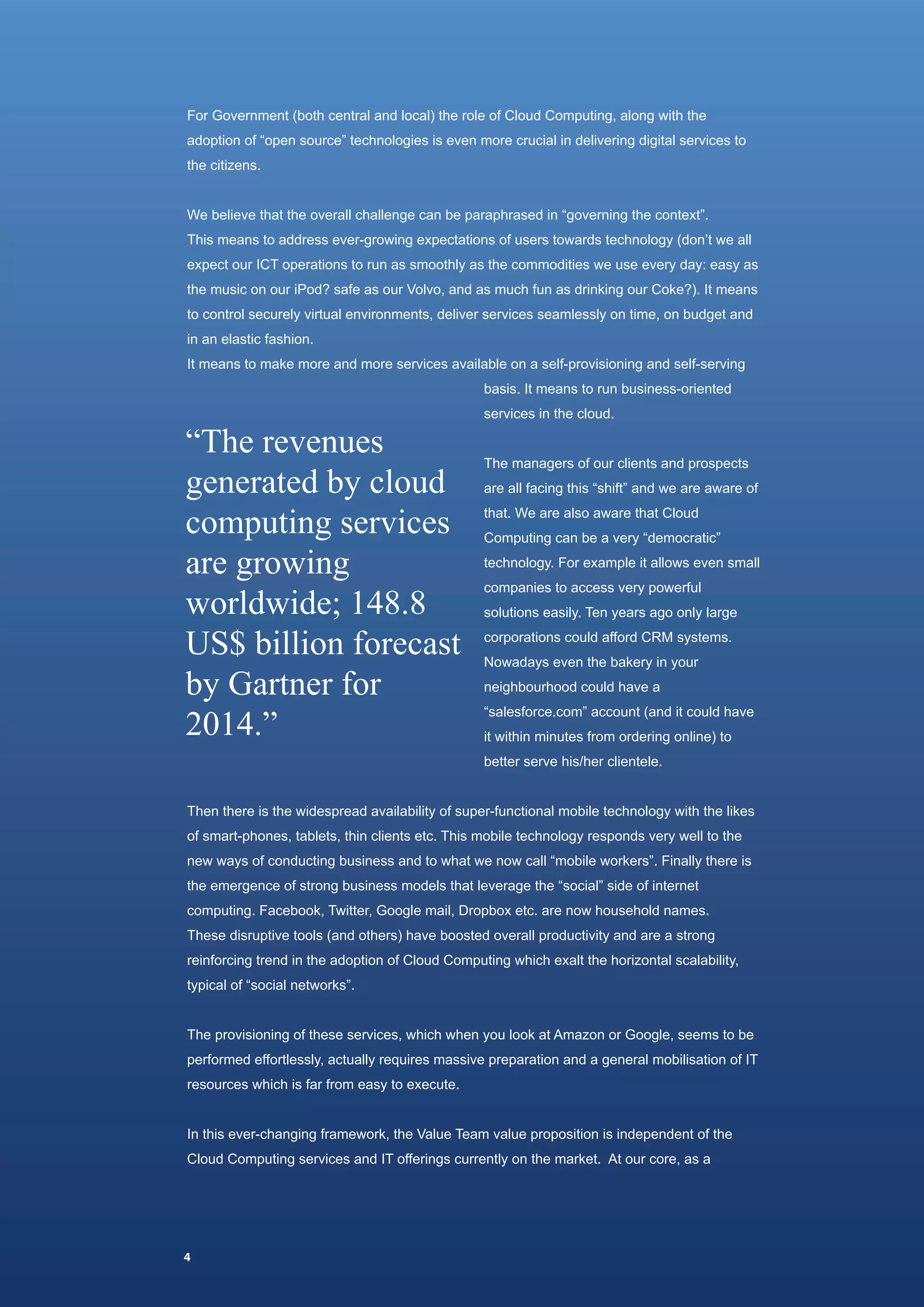 For Government (both central and local) the role of Cloud Computing, along with the
adoption of “open source” technologies is even more crucial in delivering digital services to
the citizens.


We believe that the overall challenge can be paraphrased in “governing the context”.
This means to address ever-growing expectations of users towards technology (don’t we all
expect our ICT operations to run as smoothly as the commodities we use every day: easy as
the music on our iPod? safe as our Volvo, and as much fun as drinking our Coke?). It means
to control securely virtual environments, deliver services seamlessly on time, on budget and
in an elastic fashion.
It means to make more and more services available on a self-provisioning and self-serving
                                                 basis. It means to run business-oriented



“The revenues
                                                 services in the cloud.




generated by cloud
                                                 The managers of our clients and prospects



computing services
                                                 are all facing this “shift” and we are aware of
                                                 that. We are also aware that Cloud


are growing
                                                 Computing can be a very “democratic”
                                                 technology. For example it allows even small


worldwide; 148.8
                                                 companies to access very powerful



US$ billion forecast
                                                 solutions easily. Ten years ago only large
                                                 corporations could afford CRM systems.


by Gartner for
                                                 Nowadays even the bakery in your
                                                 neighbourhood could have a


2014.”
                                                 “salesforce.com” account (and it could have
                                                 it within minutes from ordering online) to
                                                 better serve his/her clientele.


Then there is the widespread availability of super-functional mobile technology with the likes
of smart-phones, tablets, thin clients etc. This mobile technology responds very well to the
new ways of conducting business and to what we now call “mobile workers”. Finally there is
the emergence of strong business models that leverage the “social” side of internet
computing. Facebook, Twitter, Google mail, Dropbox etc. are now household names.
These disruptive tools (and others) have boosted overall productivity and are a strong
reinforcing trend in the adoption of Cloud Computing which exalt the horizontal scalability,
typical of “social networks”.


The provisioning of these services, which when you look at Amazon or Google, seems to be
performed effortlessly, actually requires massive preparation and a general mobilisation of IT
resources which is far from easy to execute.


In this ever-changing framework, the Value Team value proposition is independent of the
Cloud Computing services and IT offerings currently on the market. At our core, as a




4
 
