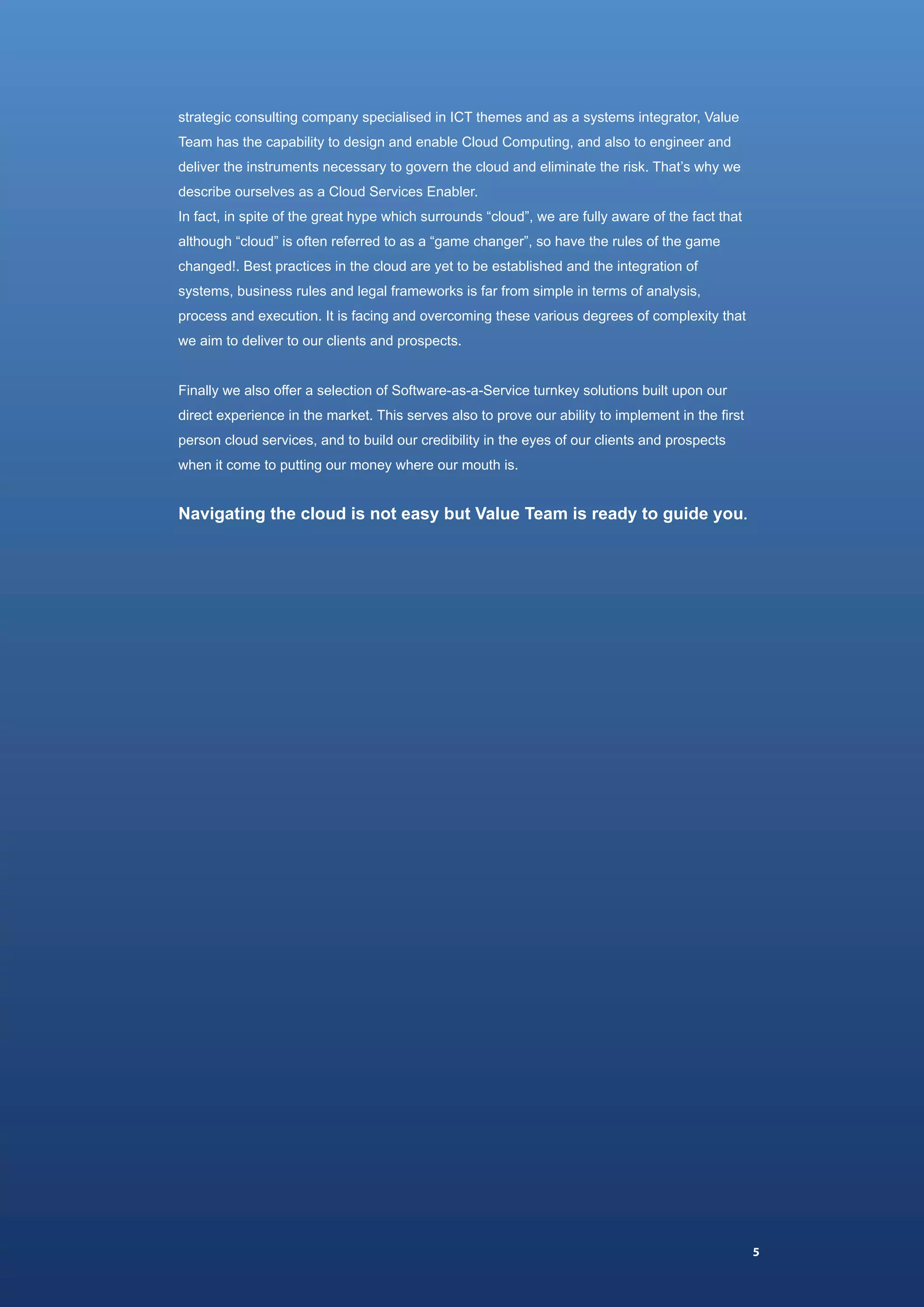 strategic consulting company specialised in ICT themes and as a systems integrator, Value
Team has the capability to design and enable Cloud Computing, and also to engineer and
deliver the instruments necessary to govern the cloud and eliminate the risk. That’s why we
describe ourselves as a Cloud Services Enabler.
In fact, in spite of the great hype which surrounds “cloud”, we are fully aware of the fact that
although “cloud” is often referred to as a “game changer”, so have the rules of the game
changed!. Best practices in the cloud are yet to be established and the integration of
systems, business rules and legal frameworks is far from simple in terms of analysis,
process and execution. It is facing and overcoming these various degrees of complexity that
we aim to deliver to our clients and prospects.


Finally we also offer a selection of Software-as-a-Service turnkey solutions built upon our
direct experience in the market. This serves also to prove our ability to implement in the first
person cloud services, and to build our credibility in the eyes of our clients and prospects
when it come to putting our money where our mouth is.


Navigating the cloud is not easy but Value Team is ready to guide you.




                                                                                                   5
 