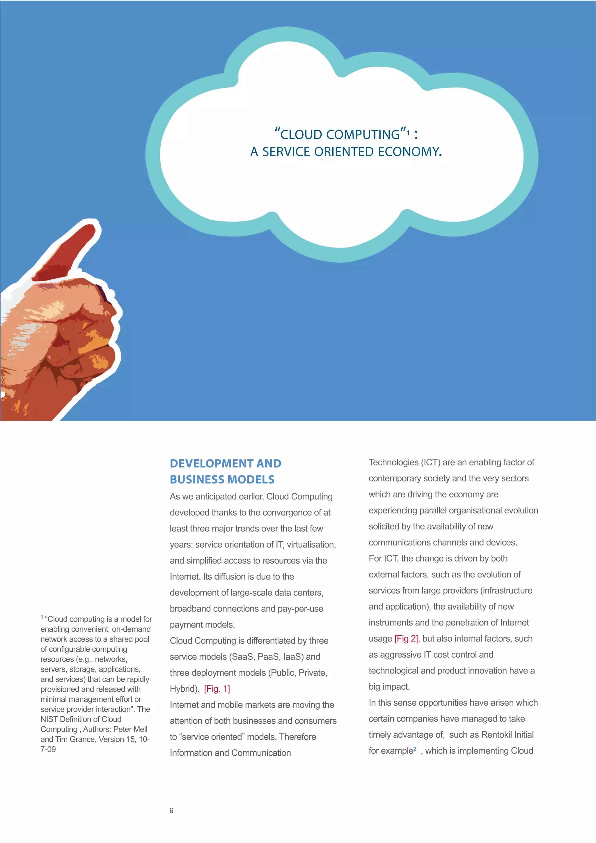 “CLOUD COMPUTING” :            1

                                                            A SERVICE ORIENTED ECONOMY.




                                     DEVELOPMENT AND                                     Technologies (ICT) are an enabling factor of

                                     BUSINESS MODELS                                     contemporary society and the very sectors

                                     As we anticipated earlier, Cloud Computing          which are driving the economy are

                                     developed thanks to the convergence of at           experiencing parallel organisational evolution

                                     least three major trends over the last few          solicited by the availability of new

                                     years: service orientation of IT, virtualisation,   communications channels and devices.

                                     and simplified access to resources via the          For ICT, the change is driven by both

                                     Internet. Its diffusion is due to the               external factors, such as the evolution of

                                     development of large-scale data centers,            services from large providers (infrastructure

                                     broadband connections and pay-per-use               and application), the availability of new
1
 “Cloud computing is a model for                                                         instruments and the penetration of Internet
enabling convenient, on-demand
                                     payment models.
network access to a shared pool      Cloud Computing is differentiated by three          usage [Fig 2], but also internal factors, such
of configurable computing
resources (e.g., networks,           service models (SaaS, PaaS, IaaS) and               as aggressive IT cost control and
servers, storage, applications,      three deployment models (Public, Private,           technological and product innovation have a
and services) that can be rapidly
provisioned and released with        Hybrid). [Fig. 1]                                   big impact.
minimal management effort or                                                             In this sense opportunities have arisen which
service provider interaction”. The
                                     Internet and mobile markets are moving the
NIST Definition of Cloud             attention of both businesses and consumers          certain companies have managed to take
Computing , Authors: Peter Mell
and Tim Grance, Version 15, 10-      to “service oriented” models. Therefore             timely advantage of, such as Rentokil Initial
7-09                                 Information and Communication                       for example2 , which is implementing Cloud




                                     6
 