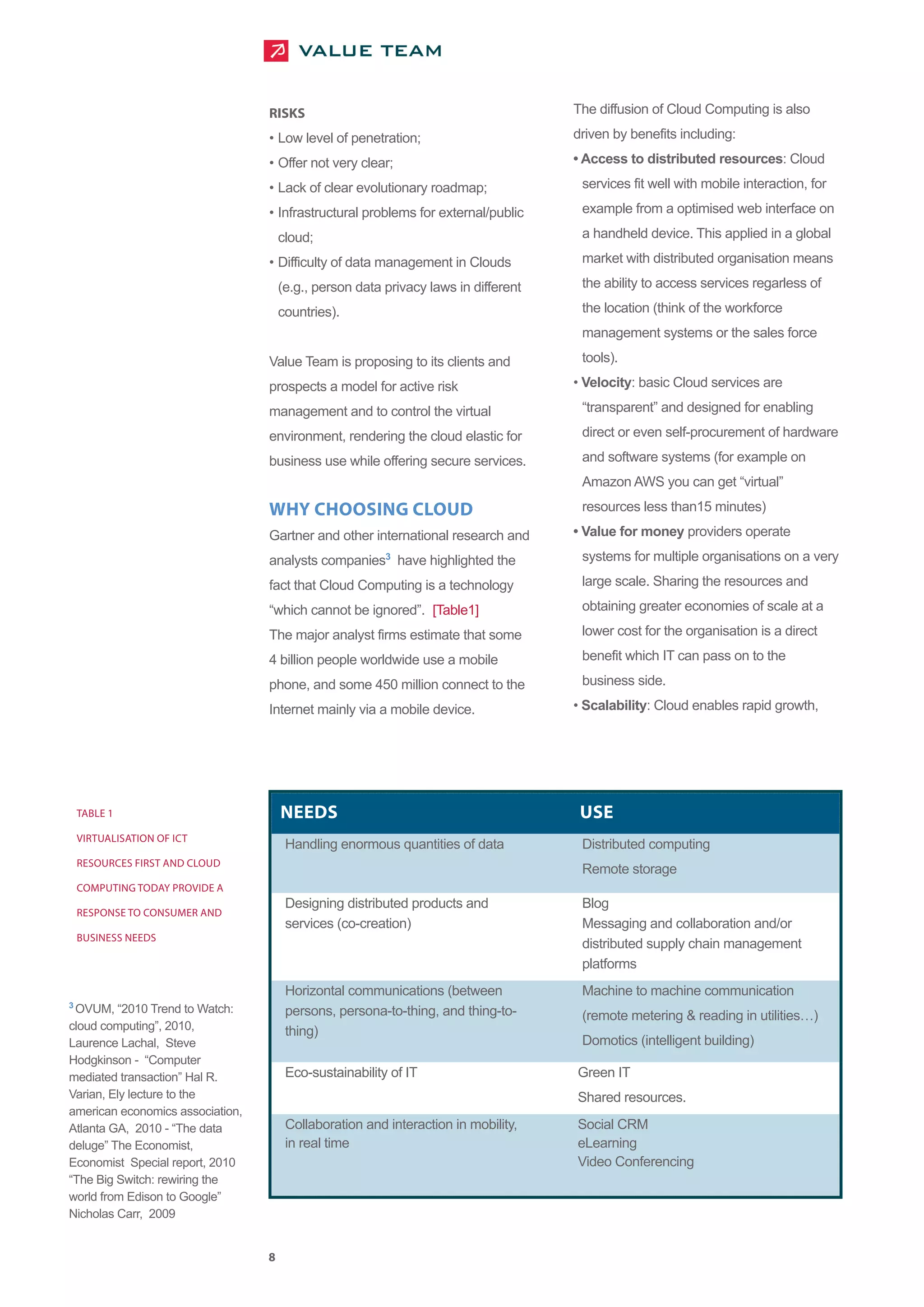 RISKS                                              The diffusion of Cloud Computing is also

                                  • Low level of penetration;                        driven by benefits including:

                                  • Offer not very clear;                            • Access to distributed resources: Cloud

                                  • Lack of clear evolutionary roadmap;               services fit well with mobile interaction, for

                                  • Infrastructural problems for external/public      example from a optimised web interface on

                                      cloud;                                          a handheld device. This applied in a global

                                  • Difficulty of data management in Clouds           market with distributed organisation means

                                      (e.g., person data privacy laws in different    the ability to access services regarless of

                                      countries).                                     the location (think of the workforce
                                                                                      management systems or the sales force

                                  Value Team is proposing to its clients and          tools).

                                  prospects a model for active risk                  • Velocity: basic Cloud services are

                                  management and to control the virtual               “transparent” and designed for enabling

                                  environment, rendering the cloud elastic for        direct or even self-procurement of hardware

                                  business use while offering secure services.        and software systems (for example on
                                                                                      Amazon AWS you can get “virtual”

                                  WHY CHOOSING CLOUD                                  resources less than15 minutes)

                                  Gartner and other international research and       • Value for money providers operate

                                  analysts companies3 have highlighted the            systems for multiple organisations on a very

                                  fact that Cloud Computing is a technology           large scale. Sharing the resources and

                                  “which cannot be ignored”. [Table1]                 obtaining greater economies of scale at a

                                  The major analyst firms estimate that some          lower cost for the organisation is a direct

                                  4 billion people worldwide use a mobile             benefit which IT can pass on to the

                                  phone, and some 450 million connect to the          business side.

                                  Internet mainly via a mobile device.               • Scalability: Cloud enables rapid growth,




    TABLE 1                           NEEDS                                           USE
    VIRTUALISATION OF ICT
                                       Handling enormous quantities of data           Distributed computing
    RESOURCES FIRST AND CLOUD
                                                                                      Remote storage

                                       Designing distributed products and             Blog
    COMPUTING TODAY PROVIDE A


                                       services (co-creation)                         Messaging and collaboration and/or
    RESPONSE TO CONSUMER AND

                                                                                      distributed supply chain management
    BUSINESS NEEDS

                                                                                      platforms
                                       Horizontal communications (between             Machine to machine communication
 OVUM, “2010 Trend to Watch:           persons, persona-to-thing, and thing-to-
3
                                                                                      (remote metering & reading in utilities )
cloud computing”, 2010,                thing)
Laurence Lachal, Steve                                                                Domotics (intelligent building)
Hodgkinson - “Computer
mediated transaction” Hal R.           Eco-sustainability of IT                      Green IT
Varian, Ely lecture to the                                                           Shared resources.
american economics association,
Atlanta GA, 2010 - “The data           Collaboration and interaction in mobility,    Social CRM
deluge” The Economist,                 in real time                                  eLearning
Economist Special report, 2010                                                       Video Conferencing
“The Big Switch: rewiring the
world from Edison to Google”
Nicholas Carr, 2009


                                  8
 