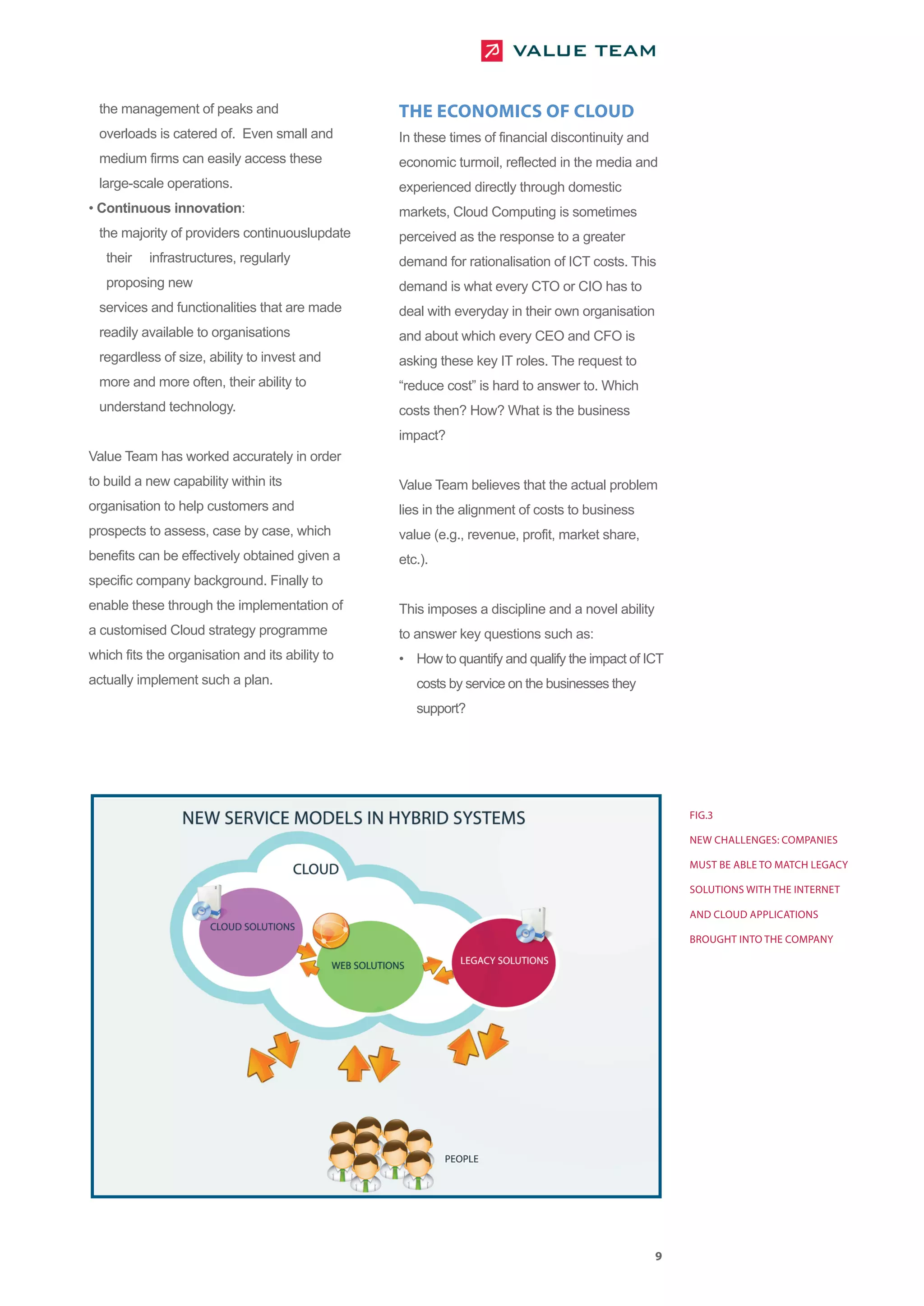 the management of peaks and                     THE ECONOMICS OF CLOUD
 overloads is catered of. Even small and         In these times of financial discontinuity and
 medium firms can easily access these            economic turmoil, reflected in the media and
 large-scale operations.                         experienced directly through domestic
• Continuous innovation:                         markets, Cloud Computing is sometimes
 the majority of providers continuouslupdate     perceived as the response to a greater
   their   infrastructures, regularly            demand for rationalisation of ICT costs. This
   proposing new                                 demand is what every CTO or CIO has to
 services and functionalities that are made      deal with everyday in their own organisation
 readily available to organisations              and about which every CEO and CFO is
 regardless of size, ability to invest and       asking these key IT roles. The request to
 more and more often, their ability to           “reduce cost” is hard to answer to. Which
 understand technology.                          costs then? How? What is the business
                                                 impact?
Value Team has worked accurately in order
to build a new capability within its             Value Team believes that the actual problem
organisation to help customers and               lies in the alignment of costs to business
prospects to assess, case by case, which         value (e.g., revenue, profit, market share,
benefits can be effectively obtained given a     etc.).
specific company background. Finally to
enable these through the implementation of       This imposes a discipline and a novel ability
a customised Cloud strategy programme            to answer key questions such as:
which fits the organisation and its ability to   • How to quantify and qualify the impact of ICT
actually implement such a plan.                     costs by service on the businesses they
                                                    support?




                                                                                                     FIG.3

                                                                                                     NEW CHALLENGES: COMPANIES

                                                                                                     MUST BE ABLE TO MATCH LEGACY

                                                                                                     SOLUTIONS WITH THE INTERNET

                                                                                                     AND CLOUD APPLICATIONS

                                                                                                     BROUGHT INTO THE COMPANY




                                                                                                 9
 