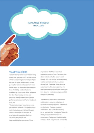 NAVIGATING THROUGH
                                         THE CLOUD




VALUE TEAM VISION                                  organisative which have been more

To achieve a “governed Cloud” means being          innovate in adopting Cloud Computing, one

able to offer business and IT services rapidly     observes that two further reasons push

with an underpinning economic logic of “pay-       towards the Cloud: on one hand the growing

per-use”. In further detail it means to have       need to co-create content, products and

put together a clear cost-assignment model         services (the “Facebook” model, which is

for the use of the resources, their availability   addictive and self-sustaining) and on the

level of reliability, and their horizontal         other hand their highly distributed nature (just

scalability etc. Cloud in this sense represents    think about the mobile technologies available

the idea of provisioning services and              today vs. 5 years ago).

resources oriented towards key business
performance indicators (KPIs, Service Levels       The infrastructures on which this massive

or SLAs).                                          collaboration is occurring today (and will

The elastic delivery of resources on a pay-        occur with increasing frequency in the future)

per-use basis however, is founded on top of        are distributed. They are virtualised

real infrastructures, and although they are        architectures, that is; Cloud Computing.

aimed to respond to the evolution of               As we have said, this “virtualisation” depends

organisational necessities, albeit now             directly on physical elements of the

virtualised, they are still real.                  infrastructure. Furthermore it is important to

Again exploiting the experience of those           make our clients and prospects consider the




                                                                                            11
 
