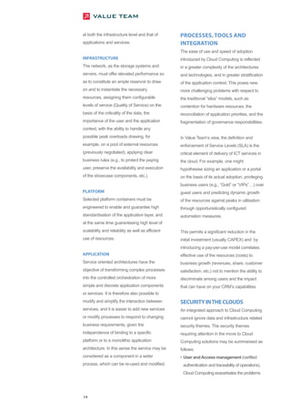 at both the infrastructure level and that of       PROCESSES, TOOLS AND
applications and services:                         INTEGRATION
                                                   The ease of use and speed of adoption
INFRASTRUCTURE                                     introduced by Cloud Computing is reflected
The network, as the storage systems and            in a greater complexity of the architectures
servers, must offer elevated performance so        and technologies, and in greater stratification
as to constitute an ample reservoir to draw        of the application context. This poses new,
on and to instantiate the necessary                more challenging problems with respect to
resources, assigning them configurable             the traditional “silos” models, such as
levels of service (Quality of Service) on the      contention for hardware resources, the
basis of the criticality of the data, the          reconciliation of application priorities, and the
importance of the user and the application         fragmentation of governance responsibilities.
context, with the ability to handle any
possible peak overloads drawing, for               In Value Team’s view, the definition and
example, on a pool of external resources           enforcement of Service Levels (SLA) is the
(previously negotiated), applying clear            critical element of delivery of ICT services in
business rules (e.g., to protect the paying        the cloud. For example, one might
user, preserve the availability and execution      hypothesise sizing an application or a portal
of the showcase components, etc.).                 on the basis of its actual adoption, privileging
                                                   business users (e.g., “Gold” or “VIPs” ) over
PLATFORM                                           guest users and predicting dynamic growth
Selected platform containers must be               of the resources against peaks in utilisation
engineered to enable and guarantee high            through opportunistically configured
standardisation of the application layer, and      automation measures.
at the same time guaranteeing high level of
scalability and reliability as well as efficient   This permits a significant reduction in the
use of resources.                                  initial investment (usually CAPEX) and by
                                                   introducing a pay-per-use model correlates
APPLICATION                                        effective use of the resources (costs) to
Service oriented architectures have the            business growth (revenues, share, customer
objective of transforming complex processes        satisfaction, etc.) not to mention the ability to
into the controlled orchestration of more          discriminate among users and the impact
simple and discrete application components         that can have on your CRM’s capabilities
or services. It is therefore also possible to
modify and simplify the interaction between        SECURITY INTHE CLOUDS
services, and it is easier to add new services     An integrated approach to Cloud Computing
or modify processes to respond to changing         cannot ignore data and infrastructure related
business requirements, given the                   security themes. The security themes
independence of binding to a specific              requiring attention in the move to Cloud
platform or to a monolithic application            Computing solutions may be summarised as
architecture. In this sense the service may be     follows:
considered as a component in a wider               • User and Access management (certified
process, which can be re-used and modified.         authentication and traceability of operations).
                                                    Cloud Computing exacerbates the problems




14
 