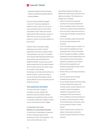processes managed by Cloud Computing             personalised questions that helps us to
 continue to respect their respective planned     address the specific nature and needs of our
 recovery limitations.                            clients and prospects. The following is an
                                                  example of our checklists
Security is today probably the biggest            • What is the priority for the general
concern of IT executives weighing the                business and the specific department?
adoption of cloud. Issues such as how do          • How is it possible to deliver “just-in-time”
users authenticate into the cloud? Who’s             resources to support business objectives?
responsible for data? Where are services          • How can costs for determined services or
being hosted? What is the back-up policy of          service types be identified, measured and
data? How can we be sure that a given                controlled?
provider is “trusted” and that they adhere to a   • How is it possible to align resources with
given policy?                                        the service levels expected by the
                                                     business?
However Cloud Computing is rapidly                • How is it possible to govern a system in a
addressing such concerns. Several                    Cloud where the application has been
organisations have been operating mission-           developed and/or used by third parties?
critical operation in the cloud. For example,     • How is it possible to establish a software
since October 2008 Wall Street Systems has           development service directed solely to the
announced its cloud based Electronic                 most important services with frequent
Settlement Network (a pay-as-you-go post-            releases to production environments?
trade processing tool for the capital markets),   • What are the key application and
which has been used by five mid-tier, banks          architectural parameters (review of multi-
for a couple of years already.                       tenancy of services)?
So although we are fully aware that there are     • Should “Mock-up” techniques (simulation)
security concerns, we also know that as              be used?
soon as business will be satisfied with the       • How can precise access privilege
security offered by Cloud Computing, this will       management be assured?
transform the world.                              • How to handle sensitive and personal data
                                                     for Cloud infrastructure delivery and
THE SERVICES OFFERED                                 correctly map the counter measures to be
The Value Team offer consists of                     enacted to respect the legislative
consultancy services, together with                  regulations and guarantee correct
governance tools and solutions already               management of the risk scenarios?
developed and operational, thanks to which        • How to identify and map the perimeters of
it is possible to define and navigate a custom       the classic on-premise systems, private
route to and through the Cloud. [Fig.6]              Cloud infrastructures and services, which
                                                     can be operated on public or hybrid
A) DESIGNING THE CLOUD                               Clouds?
Definition of a personalised Checklist            • How to modify business continuity and
In Value Team’s methodology, the approach            disaster recovery plans to take into
to Cloud Computing begins with the                   account the specific behaviours of Cloud
assessment of client “cloud-readiness”. This         services?
can be achieved through a set of




16
 