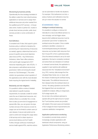 Structuring by business priority.                   can be automated to handle risk situations.
Operationally the cloud strategy translates to      For example, if SLA adherence is at risk, a
the ability to select the most critical business    series of actions and notifications cloud be
applications or services and to assign them         set up to return the situation to normal.
additional resources only when needed from
the qualified pool of ICT services – in-house       B) GOVERNANCE TOOLS
data centre, hosted or partner DC, trusted or       Intelligent workload balancing.
private cloud services provider, public cloud       It is possible to configure a minimum kit
services provider or some combination of            internally for a new to-be-offered service or a
these.                                              new campaign, and set trigger values
                                                    beyond which additional resources must be
SLA Definition:                                     provisioned “just-in-time” to balance the
A consistent set of rules, that support a given     workload across the system. Once a stable
business policy, is defined to discipline the       workload is identified, a decision on
provisioning and deprovisioning of resources        incrementing/decreasing the dedicated
as needed, against a determined load and in         resources can be taken (with resources from
pursuit of specific service level objectives        the in house DC or from a partner/provider).
(also know as KPIs – Key Performance                Once the desired workload is set up for each
Indicators). Value Team offers solutions,           application, this load is constantly monitored
which permit agile management of ICT                and where there are indications of overload
resources respecting given sets of SLAs. It         or ‘stressed’ service levels, the application is
also proposes a well-defined service level          supplied in near real-time with additional
governance “within and among the clouds”            resources from the “virtualised environment”
(known as “SLA Brokerage”). This entire             (e.g. CPU, memory, data storage from the
solution can guarantees correct operation of        virtualised Data Center, etc.) or cloud, with
the applications even with the most elevated        the mission of balancing the workload during
loads requiring the highest level of reliability.   these peaks. The additional resources are
                                                    then released when the workload returns to
Modularity and risk mitigation:                     normal. All scaling operations and the KPIs
It is possible to define a series of detailed       that triggered them are recorded and
rules tailored to specific business                 available for analysis, billing or charge-back,
requirements, for example, enable for certain       SLA outage reports, etc.
users the use of determined resources, and          So not only is the workload optimized to
redirect others to a controlled ‘No’ or invite      operate with just the right amount of ‘power’
them to take up some kind of engagement or          the IT and business owners are provided
special offer. Also, you can govern the type,       with details of the exact cause and resolution
number and size of the resource or even its         of SLA outages for future improvements and
usage cost can be limited to certain users (or      customer satisfaction management.
user classes). A secure web portal can be
used to control and manage the usage status         Application performance monitoring
of all services and to obtain reports on            It is possible to provide timely control of
service level delivery and SLA ‘health’.            increasingly complex applications with
Further, through continuous monitoring of           distributed critical components, using an
service health against KPIs, real-time actions      Application Performance Monitoring solution,




                                                                                                    17
 