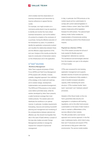 which enables real time observations of
business transactions and intervention to         In Italy, in particular, the FFM products on the
improve adherence to agreed Service               market require ad hoc customisation to
Levels.                                           comply with current national legislation in
For example, one might consider an e-             matters of labour control. Value Team WFM
commerce portal where it may be opportune         solution implements all the legislation
to identify and monitor the more critical         foreseen for shift workers. The optional SaaS
business transactions, such as the addition       delivery model, further enables the
of a product to a basket or the conclusion of     implementation of home/remote working
a purchase. During the effective execution of     while maintaining control of the infrastructural
the transactions by users, it is possible to      impacts.
identify the application components involved
and visualise the relationship between these      Payment as a Service ( VTPie)
and the effective usage experience of the         The VTPie solution provides the full set of
end user. Analysis of the results provides the    tools needed for flexible payment
basis for construction of intervention actions    management, delivered as a service.
on the infrastructure and in the application.     The architecture and technologies selected
                                                  from the inception are open to the adoption
C) “SAAS” SOLUTIONS                               of Cloud models.
Workforce Management
Value Team supports all phases of Work            VTPie was conceived for core banking
Force (WFM) and Field Force Management            application management and supports
(FFM) projects with a flexible, modular,          elevated volumes of events and operations.
scalable, integrated approach: from definition    Indeed the architecture is fully scalable in
of the strategy, to the model and roadmap,        order to handle increased calculation
and to solution design, development,              capacity, while maintaining the same
implementation and operation/management.          structure. VTPie modules handle “client-
The WFM and FFM products on the market            bank”, bank-bank” and “interbank network”
cover distinct yet limited areas, while the       processes.
solution developed by Value Team presents
a wider functional coverage than most             Adoption of the Cloud model, on the one
market products. The solution plans and           hand, guarantees data security and
distributes the workforce in an optimal           segregation in compliance with banking
manner. In particular, it enables requirements    regulations, and on the other hand process
forecasting, resource and working hours/shift     customisation on the basis of client needs in
planning and management and monitoring of         order to maintain a differentiation of the
the correspondence between planned and            services offered to their markets.
effective use. Nor should it be forgotten that,   The offer provides both a user license
also in the case of SaaS delivery, a project of   approach and a service approach. In the first
this type also implies accurate Change            case, it addresses banks, which intend using
Management activities to manage the               their own IT structures and acquire VTPie
impacts from viewpoint of personnel               user licenses to fully govern within their
management.                                       environments. The service model enables



18
 