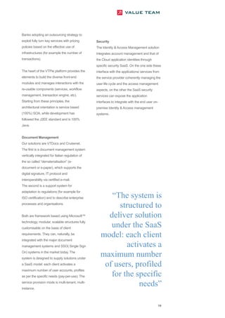 Banks adopting an outsourcing strategy to
exploit fully turn key services with pricing      Security
policies based on the effective use of            The Identity & Access Management solution
infrastructures (for example the number of        integrates account management and that of
transactions).                                    the Cloud application identities through
                                                  specific security SaaS. On the one side these
The heart of the VTPie platform provides the      interface with the applications/ services from
elements to build the diverse front-end           the service provider coherently managing the
modules and manages interactions with the         user life cycle and the access management
re-usable components (services, workflow          aspects, on the other the SaaS security
management, transaction engine, etc).             services can expose the application
Starting from these principles, the               interfaces to integrate with the end user on-
architectural orientation is service based        premise Identity & Access management
(100%) SOA, while development has                 systems.
followed the J2EE standard and is 100%
Java.


Document Management
Our solutions are VTDocs and Cruisenet.
The first is a document management system
vertically integrated for Italian regulation of
the so called “dematerialisation” (e-
document or e-paper), which supports the
digital signature, IT protocol and
interoperability via certified e-mail.
The second is a support system for


                                                        “The system is
adaptation to regulations (for example for



                                                          structured to
ISO certification) and to describe enterprise
processes and organisations.


Both are framework based using Microsoft™              deliver solution
                                                        under the SaaS
technology, modular, scalable structures fully



                                                     model: each client
customisable on the basis of client
requirements. They can, naturally, be


                                                             activates a
integrated with the major document



                                                     maximum number
management systems and SSO( Single Sign
On) systems in the market today. The


                                                      of users, profiled
system is designed to supply solutions under
a SaaS model: each client activates a


                                                        for the specific
maximum number of user accounts, profiles



                                                                 needs”
as per the specific needs (pay-per-use). The
service provision mode is multi-tenant, multi-
instance.




                                                                                               19
 