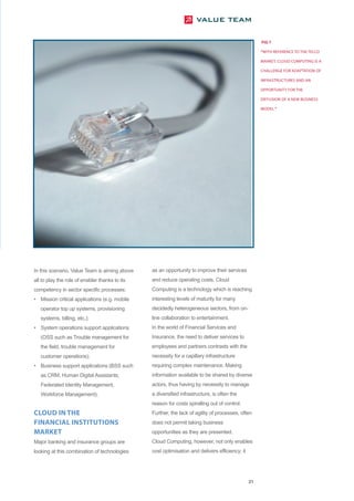 FIG 7

                                                                                                     “WITH REFERENCE TO THE TELCO

                                                                                                     MARKET, CLOUD COMPUTING IS A

                                                                                                     CHALLENGE FOR ADAPTATION OF

                                                                                                     INFRASTRUCTURES AND AN

                                                                                                     OPPORTUNITY FOR THE

                                                                                                     DIFFUSION OF A NEW BUSINESS

                                                                                                     MODEL ”




In this scenario, Value Team is aiming above    as an opportunity to improve their services
all to play the role of enabler thanks to its   and reduce operating costs. Cloud
competency in sector specific processes:        Computing is a technology which is reaching
• Mission critical applications (e.g. mobile    interesting levels of maturity for many
   operator top up systems, provisioning        decidedly heterogeneous sectors, from on-
   systems, billing, etc.);                     line collaboration to entertainment.
• System operations support applications        In the world of Financial Services and
   (OSS such as Trouble management for          Insurance, the need to deliver services to
   the field, trouble management for            employees and partners contrasts with the
   customer operations);                        necessity for a capillary infrastructure
• Business support applications (BSS such       requiring complex maintenance. Making
   as CRM, Human Digital Assistants,            information available to be shared by diverse
   Federated Identity Management,               actors, thus having by necessity to manage
   Workforce Management).                       a diversified infrastructure, is often the
                                                reason for costs spiralling out of control.
CLOUD IN THE                                    Further, the lack of agility of processes, often
FINANCIAL INSTITUTIONS                          does not permit taking business
MARKET                                          opportunities as they are presented.
Major banking and insurance groups are          Cloud Computing, however, not only enables
looking at this combination of technologies     cost optimisation and delivers efficiency; it




                                                                                                21
 