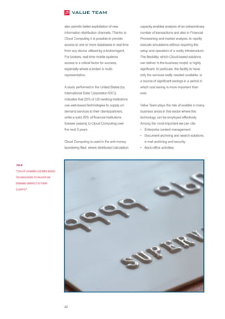 also permits better exploitation of new           capacity enables analysis of an extraordinary
                                 information distribution channels. Thanks to      number of transactions and also in Financial
                                 Cloud Computing it is possible to provide         Provisioning and market analysis, to rapidly
                                 access to one or more databases in real time      execute simulations without requiring the
                                 from any device utilised by a broker/agent.       setup and operation of a costly infrastructure.
                                 For brokers, real time mobile systems             The flexibility, which Cloud-based solutions
                                 access is a critical factor for success,          can deliver in the business model, is highly
                                 especially where a broker is multi-               significant. In particular, the facility to have
                                 representative.                                   only the services really needed available, is
                                                                                   a source of significant savings in a period in
                                 A study performed in the United States (by        which cost saving is more important than
                                 International Data Corporation IDC))              ever.
                                 indicates that 25% of US banking institutions
                                 use web-based technologies to supply on-          Value Team plays the role of enabler in many
                                 demand services to their clients/partners,        business areas in this sector where this
                                 while a solid 20% of financial institutions       technology can be employed effectively.
                                 foresee passing to Cloud Computing over           Among the most important we can cite:
                                 the next 3 years.                                 • Enterprise content management
                                                                                   • Document archiving and search solutions,
                                 Cloud Computing is used in the anti-money            e-mail archiving and security;
                                 laundering filed, where distributed calculation   • Back-office activities;




FIG 8

“25% OF US BANKS USE WEB-BASED

TECHNOLOGIES TO DELIVER ON-

DEMAND SERVICES TO THEIR

CLIENTS/”




                                 22
 