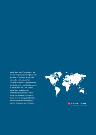 Value Team is an IT consultancy and
service company developing innovative
solutions for business, whose offer
covers the entire value chain.
Counting on some 3000 professionals
world wide, with a significant presence
in Italy, Europe and Latin America,
Value Team works for major
multinationals and leaders in their
respective sectors and geographic
areas, and has always collaborated
with the principal universities and
centres of research and innovation.
 