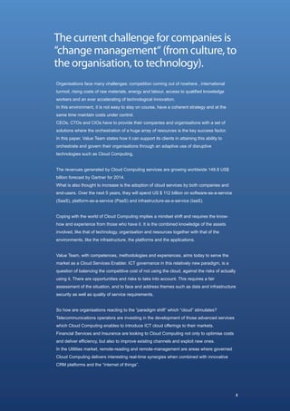 The current challenge for companies is
“change management“ (from culture, to
the organisation, to technology).
Organisations face many challenges: competition coming out of nowhere , international
turmoil, rising costs of raw materials, energy and labour, access to qualified knowledge
workers and an ever accelerating of technological innovation.
In this environment, it is not easy to stay on course, have a coherent strategy and at the
same time maintain costs under control.
CEOs, CTOs and CIOs have to provide their companies and organisations with a set of
solutions where the orchestration of a huge array of resources is the key success factor.
In this paper, Value Team states how it can support its clients in attaining this ability to
orchestrate and govern their organisations through an adaptive use of disruptive
technologies such as Cloud Computing.


The revenues generated by Cloud Computing services are growing worldwide 148.8 US$
billion forecast by Gartner for 2014.
What is also thought to increase is the adoption of cloud services by both companies and
end-users. Over the next 5 years, they will spend US $ 112 billion on software-as-a-service
(SaaS), platform-as-a-service (PaaS) and infrastructure-as-a-service (IaaS).


Coping with the world of Cloud Computing implies a mindset shift and requires the know-
how and experience from those who have it. It is the combined knowledge of the assets
involved, like that of technology, organisation and resources together with that of the
environments, like the infrastructure, the platforms and the applications.


Value Team, with competences, methodologies and experiences, aims today to serve the
market as a Cloud Services Enabler. ICT governance in this relatively new paradigm, is a
question of balancing the competitive cost of not using the cloud, against the risks of actually
using it. There are opportunities and risks to take into account. This requires a fair
assessment of the situation, and to face and address themes such as data and infrastructure
security as well as quality of service requirements.


So how are organisations reacting to the “paradigm shift” which “cloud” stimulates?
Telecommunications operators are investing in the development of those advanced services
which Cloud Computing enables to introduce ICT cloud offerings to their markets.
Financial Services and Insurance are looking to Cloud Computing not only to optimise costs
and deliver efficiency, but also to improve existing channels and exploit new ones.
In the Utilities market, remote-reading and remote-management are areas where governed
Cloud Computing delivers interesting real-time synergies when combined with innovative
CRM platforms and the “internet of things”.




                                                                                                   3
 
