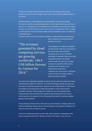 For Government (both central and local) the role of Cloud Computing, along with the
adoption of “open source” technologies is even more crucial in delivering digital services to
the citizens.


We believe that the overall challenge can be paraphrased in “governing the context”.
This means to address ever-growing expectations of users towards technology (don’t we all
expect our ICT operations to run as smoothly as the commodities we use every day: easy as
the music on our iPod? safe as our Volvo, and as much fun as drinking our Coke?). It means
to control securely virtual environments, deliver services seamlessly on time, on budget and
in an elastic fashion.
It means to make more and more services available on a self-provisioning and self-serving
                                                 basis. It means to run business-oriented



“The revenues
                                                 services in the cloud.




generated by cloud
                                                 The managers of our clients and prospects



computing services
                                                 are all facing this “shift” and we are aware of
                                                 that. We are also aware that Cloud


are growing
                                                 Computing can be a very “democratic”
                                                 technology. For example it allows even small


worldwide; 148.8
                                                 companies to access very powerful



US$ billion forecast
                                                 solutions easily. Ten years ago only large
                                                 corporations could afford CRM systems.


by Gartner for
                                                 Nowadays even the bakery in your
                                                 neighbourhood could have a


2014.”
                                                 “salesforce.com” account (and it could have
                                                 it within minutes from ordering online) to
                                                 better serve his/her clientele.


Then there is the widespread availability of super-functional mobile technology with the likes
of smart-phones, tablets, thin clients etc. This mobile technology responds very well to the
new ways of conducting business and to what we now call “mobile workers”. Finally there is
the emergence of strong business models that leverage the “social” side of internet
computing. Facebook, Twitter, Google mail, Dropbox etc. are now household names.
These disruptive tools (and others) have boosted overall productivity and are a strong
reinforcing trend in the adoption of Cloud Computing which exalt the horizontal scalability,
typical of “social networks”.


The provisioning of these services, which when you look at Amazon or Google, seems to be
performed effortlessly, actually requires massive preparation and a general mobilisation of IT
resources which is far from easy to execute.


In this ever-changing framework, the Value Team value proposition is independent of the
Cloud Computing services and IT offerings currently on the market. At our core, as a




4
 