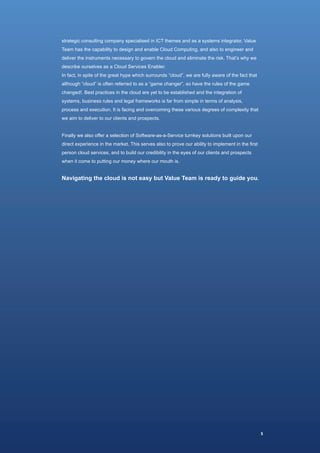 strategic consulting company specialised in ICT themes and as a systems integrator, Value
Team has the capability to design and enable Cloud Computing, and also to engineer and
deliver the instruments necessary to govern the cloud and eliminate the risk. That’s why we
describe ourselves as a Cloud Services Enabler.
In fact, in spite of the great hype which surrounds “cloud”, we are fully aware of the fact that
although “cloud” is often referred to as a “game changer”, so have the rules of the game
changed!. Best practices in the cloud are yet to be established and the integration of
systems, business rules and legal frameworks is far from simple in terms of analysis,
process and execution. It is facing and overcoming these various degrees of complexity that
we aim to deliver to our clients and prospects.


Finally we also offer a selection of Software-as-a-Service turnkey solutions built upon our
direct experience in the market. This serves also to prove our ability to implement in the first
person cloud services, and to build our credibility in the eyes of our clients and prospects
when it come to putting our money where our mouth is.


Navigating the cloud is not easy but Value Team is ready to guide you.




                                                                                                   5
 