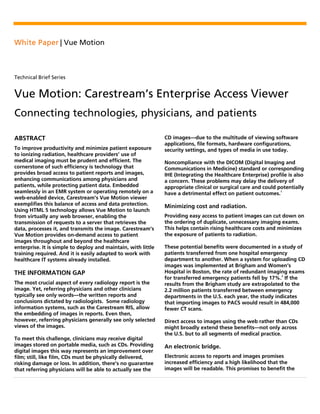 White Paper | Vue Motion
Technical Brief Series
Vue Motion: Carestream’s Enterprise Access Viewer
Connecting technologies, physicians, and patients
ABSTRACT
To improve productivity and minimize patient exposure
to ionizing radiation, healthcare providers’ use of
medical imaging must be prudent and efficient. The
cornerstone of such efficiency is technology that
provides broad access to patient reports and images,
enhancing communications among physicians and
patients, while protecting patient data. Embedded
seamlessly in an EMR system or operating remotely on a
web-enabled device, Carestream’s Vue Motion viewer
exemplifies this balance of access and data protection.
Using HTML 5 technology allows Vue Motion to launch
from virtually any web browser, enabling the
transmission of requests to a server that retrieves the
data, processes it, and transmits the image. Carestream’s
Vue Motion provides on-demand access to patient
images throughout and beyond the healthcare
enterprise. It is simple to deploy and maintain, with little
training required. And it is easily adapted to work with
healthcare IT systems already installed.
THE INFORMATION GAP
The most crucial aspect of every radiology report is the
image. Yet, referring physicians and other clinicians
typically see only words—the written reports and
conclusions dictated by radiologists. Some radiology
information systems, such as the Carestream RIS, allow
the embedding of images in reports. Even then,
however, referring physicians generally see only selected
views of the images.
To meet this challenge, clinicians may receive digital
images stored on portable media, such as CDs. Providing
digital images this way represents an improvement over
film; still, like film, CDs must be physically delivered,
risking damage or loss. In addition, there’s no guarantee
that referring physicians will be able to actually see the
CD images—due to the multitude of viewing software
applications, file formats, hardware configurations,
security settings, and types of media in use today.
Noncompliance with the DICOM (Digital Imaging and
Communications in Medicine) standard or corresponding
IHE (Integrating the Healthcare Enterprise) profile is also
a concern. These problems may delay the delivery of
appropriate clinical or surgical care and could potentially
have a detrimental effect on patient outcomes.
1
Minimizing cost and radiation.
Providing easy access to patient images can cut down on
the ordering of duplicate, unnecessary imaging exams.
This helps contain rising healthcare costs and minimizes
the exposure of patients to radiation.
These potential benefits were documented in a study of
patients transferred from one hospital emergency
department to another. When a system for uploading CD
images was implemented at Brigham and Women’s
Hospital in Boston, the rate of redundant imaging exams
for transferred emergency patients fell by 17%.2
If the
results from the Brigham study are extrapolated to the
2.2 million patients transferred between emergency
departments in the U.S. each year, the study indicates
that importing images to PACS would result in 484,000
fewer CT scans.
Direct access to images using the web rather than CDs
might broadly extend these benefits—not only across
the U.S. but to all segments of medical practice.
An electronic bridge.
Electronic access to reports and images promises
increased efficiency and a high likelihood that the
images will be readable. This promises to benefit the
 