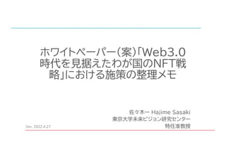 ホワイトペーパー（案）「Web3.0
時代を見据えたわが国のNFT戦
略」における施策の整理メモ
佐々木一 Hajime Sasaki
東京大学未来ビジョン研究センター
特任准教授
Ver. 2022.4.27
 