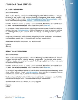 e-Kit
FOLLOW-UP EMAIL SAMPLES

ATTENDEE FOLLOW-UP

Dear (contact name)

Thank you for attending our webinar on "Planning Your First Webinar” I hope it met your
expectations and that you came away with a better understanding of the webinar delivery
process. As promised, here is the link to download today’s PowerPoint presentation and the
link to download your copy of the "Planning a Successful Webinar" eKit.

Later this month, we will also be hosting a webinar entitled, "Learn How to Generate Qual-
ity Sales Leads Using Webinars". If you'd like more details - click here .

As you heard, ConferTel specializes in delivering a complete turn-key professional webinar
solution. Here is a short presentation which provides an overview of our services and how
we can help you deliver your webinars stress free through a financially risk-free payment
model.

Finally, we have a host of webinar-related resources (including whitepapers and checklists)
that I would be happy to share. Please let me know if you are interested.

I look forward to helping you achieve your webinar goals!

Regards,
(Owner)


NON-ATTENDEE FOLLOW-UP

Dear (contact name)

Thank you for registering to attend our webinar, "Planning Your First Webinar". I'm sorry
you were unable to attend. However, we have emailed a link to a recording of the webinar
and I hope you can take a moment to watch it. It will help you better understand each step in
the webinar delivery process.

Later this month, we will also be hosting a webinar entitled, "Learn How to Generate Qual-
ity Sales Leads Using Webinars". If you'd like more details - click here .

As you may or may not know, ConferTel specializes in delivering a complete turn-key profes-
sional webinar solution. Here is a short presentation which provides an overview of our ser-
vices and how we can help you deliver your webinars stress free.

Finally, we have a host of webinar-related resources (including whitepapers and checklists)
that I would be happy to share. Please let me know if you are interested.

I look forward to helping you achieve your webinar goals!

Regards,
(owner)




Planning a Successful Webinar
866-930-4500 www.ConferTel.net                                       Page 11
 