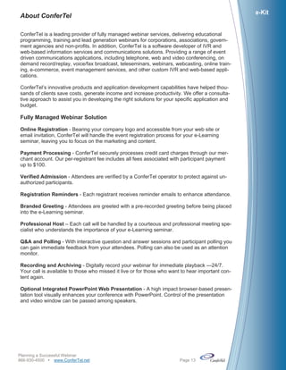 e-Kit
About ConferTel

ConferTel is a leading provider of fully managed webinar services, delivering educational
programming, training and lead generation webinars for corporations, associations, govern-
ment agencies and non-profits. In addition, ConferTel is a software developer of IVR and
web-based information services and communications solutions. Providing a range of event
driven communications applications, including telephone, web and video conferencing, on
demand record/replay, voice/fax broadcast, teleseminars, webinars, webcasting, online train-
ing, e-commerce, event management services, and other custom IVR and web-based appli-
cations.

ConferTel’s innovative products and application development capabilities have helped thou-
sands of clients save costs, generate income and increase productivity. We offer a consulta-
tive approach to assist you in developing the right solutions for your specific application and
budget.

Fully Managed Webinar Solution

Online Registration - Bearing your company logo and accessible from your web site or
email invitation, ConferTel will handle the event registration process for your e-Learning
seminar, leaving you to focus on the marketing and content.

Payment Processing - ConferTel securely processes credit card charges through our mer-
chant account. Our per-registrant fee includes all fees associated with participant payment
up to $100.

Verified Admission - Attendees are verified by a ConferTel operator to protect against un-
authorized participants.

Registration Reminders - Each registrant receives reminder emails to enhance attendance.

Branded Greeting - Attendees are greeted with a pre-recorded greeting before being placed
into the e-Learning seminar.

Professional Host – Each call will be handled by a courteous and professional meeting spe-
cialist who understands the importance of your e-Learning seminar.

Q&A and Polling - With interactive question and answer sessions and participant polling you
can gain immediate feedback from your attendees. Polling can also be used as an attention
monitor.

Recording and Archiving - Digitally record your webinar for immediate playback —24/7.
Your call is available to those who missed it live or for those who want to hear important con-
tent again.

Optional Integrated PowerPoint Web Presentation - A high impact browser-based presen-
tation tool visually enhances your conference with PowerPoint. Control of the presentation
and video window can be passed among speakers.




Planning a Successful Webinar
866-930-4500 www.ConferTel.net                                        Page 13
 