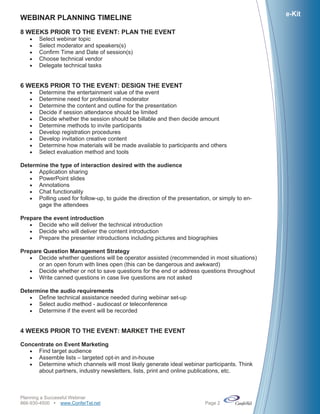 e-Kit
WEBINAR PLANNING TIMELINE
8 WEEKS PRIOR TO THE EVENT: PLAN THE EVENT
      Select webinar topic
      Select moderator and speakers(s)
      Confirm Time and Date of session(s)
      Choose technical vendor
      Delegate technical tasks


6 WEEKS PRIOR TO THE EVENT: DESIGN THE EVENT
      Determine the entertainment value of the event
      Determine need for professional moderator
      Determine the content and outline for the presentation
      Decide if session attendance should be limited
      Decide whether the session should be billable and then decide amount
      Determine methods to invite participants
      Develop registration procedures
      Develop invitation creative content
      Determine how materials will be made available to participants and others
      Select evaluation method and tools

Determine the type of interaction desired with the audience
    Application sharing
    PowerPoint slides
    Annotations
    Chat functionality
    Polling used for follow-up, to guide the direction of the presentation, or simply to en-
      gage the attendees

Prepare the event introduction
    Decide who will deliver the technical introduction
    Decide who will deliver the content introduction
    Prepare the presenter introductions including pictures and biographies

Prepare Question Management Strategy
    Decide whether questions will be operator assisted (recommended in most situations)
      or an open forum with lines open (this can be dangerous and awkward)
    Decide whether or not to save questions for the end or address questions throughout
    Write canned questions in case live questions are not asked

Determine the audio requirements
    Define technical assistance needed during webinar set-up
    Select audio method - audiocast or teleconference
    Determine if the event will be recorded


4 WEEKS PRIOR TO THE EVENT: MARKET THE EVENT

Concentrate on Event Marketing
   Find target audience
   Assemble lists – targeted opt-in and in-house
   Determine which channels will most likely generate ideal webinar participants. Think
     about partners, industry newsletters, lists, print and online publications, etc.



Planning a Successful Webinar
866-930-4500 www.ConferTel.net                                           Page 2
 