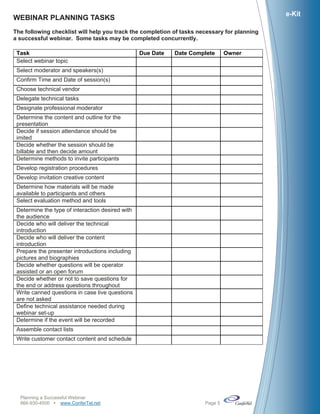 e-Kit
WEBINAR PLANNING TASKS
The following checklist will help you track the completion of tasks necessary for planning
a successful webinar. Some tasks may be completed concurrently.

 Task                                             Due Date   Date Complete     Owner
 Select webinar topic
 Select moderator and speakers(s)
 Confirm Time and Date of session(s)
 Choose technical vendor
 Delegate technical tasks
 Designate professional moderator
 Determine the content and outline for the
 presentation
 Decide if session attendance should be
 imited
 Decide whether the session should be
 billable and then decide amount
 Determine methods to invite participants
 Develop registration procedures
 Develop invitation creative content
 Determine how materials will be made
 available to participants and others
 Select evaluation method and tools
 Determine the type of interaction desired with
 the audience
 Decide who will deliver the technical
 introduction
 Decide who will deliver the content
 introduction
 Prepare the presenter introductions including
 pictures and biographies
 Decide whether questions will be operator
 assisted or an open forum
 Decide whether or not to save questions for
 the end or address questions throughout
 Write canned questions in case live questions
 are not asked
 Define technical assistance needed during
 webinar set-up
 Determine if the event will be recorded
 Assemble contact lists
 Write customer contact content and schedule




  Planning a Successful Webinar
  866-930-4500 www.ConferTel.net                                    Page 5
 