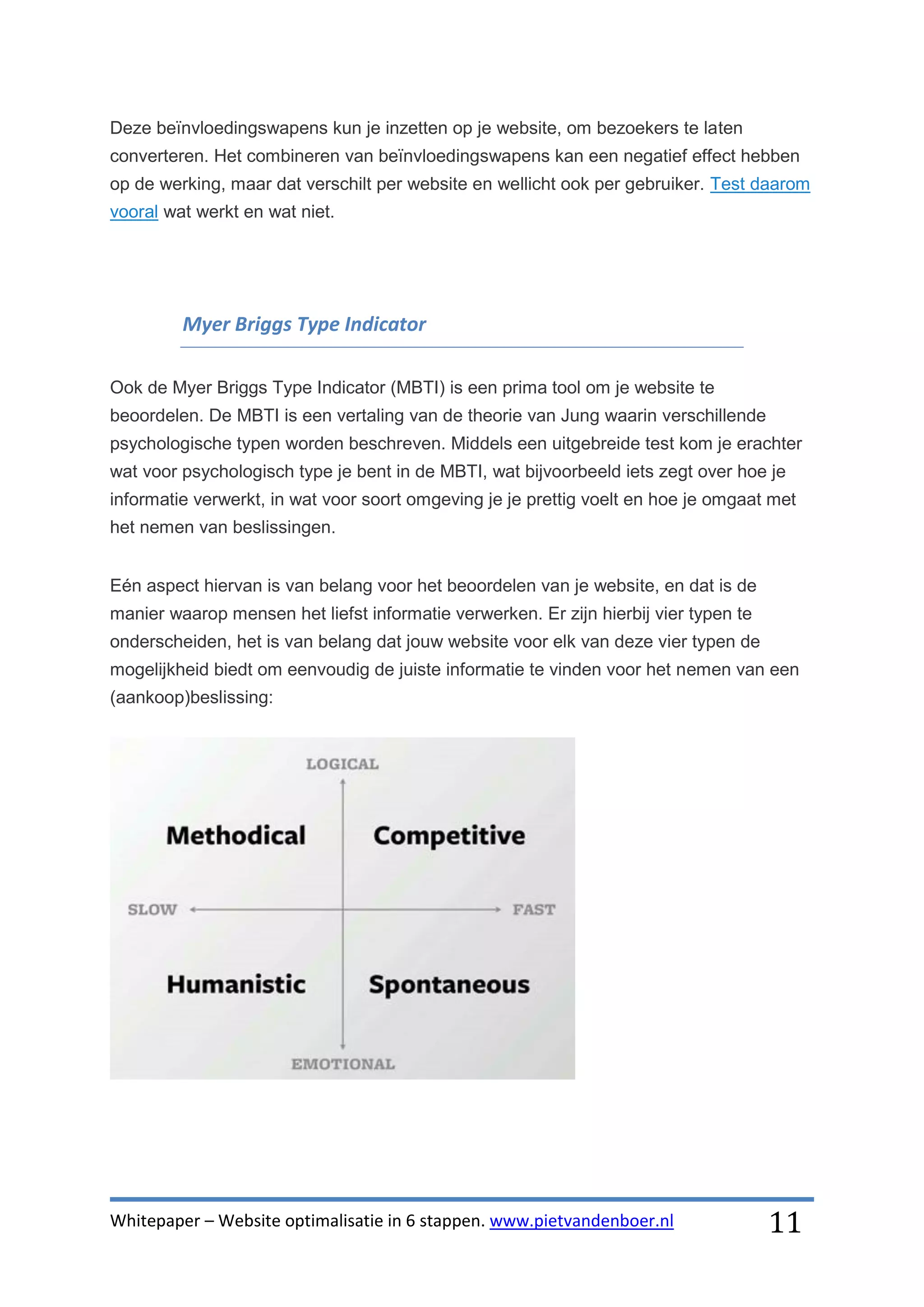 Deze beïnvloedingswapens kun je inzetten op je website, om bezoekers te laten
converteren. Het combineren van beïnvloedingswapens kan een negatief effect hebben
op de werking, maar dat verschilt per website en wellicht ook per gebruiker. Test daarom
vooral wat werkt en wat niet.




         Myer Briggs Type Indicator

Ook de Myer Briggs Type Indicator (MBTI) is een prima tool om je website te
beoordelen. De MBTI is een vertaling van de theorie van Jung waarin verschillende
psychologische typen worden beschreven. Middels een uitgebreide test kom je erachter
wat voor psychologisch type je bent in de MBTI, wat bijvoorbeeld iets zegt over hoe je
informatie verwerkt, in wat voor soort omgeving je je prettig voelt en hoe je omgaat met
het nemen van beslissingen.


Eén aspect hiervan is van belang voor het beoordelen van je website, en dat is de
manier waarop mensen het liefst informatie verwerken. Er zijn hierbij vier typen te
onderscheiden, het is van belang dat jouw website voor elk van deze vier typen de
mogelijkheid biedt om eenvoudig de juiste informatie te vinden voor het nemen van een
(aankoop)beslissing:




Whitepaper – Website optimalisatie in 6 stappen. www.pietvandenboer.nl                11
 