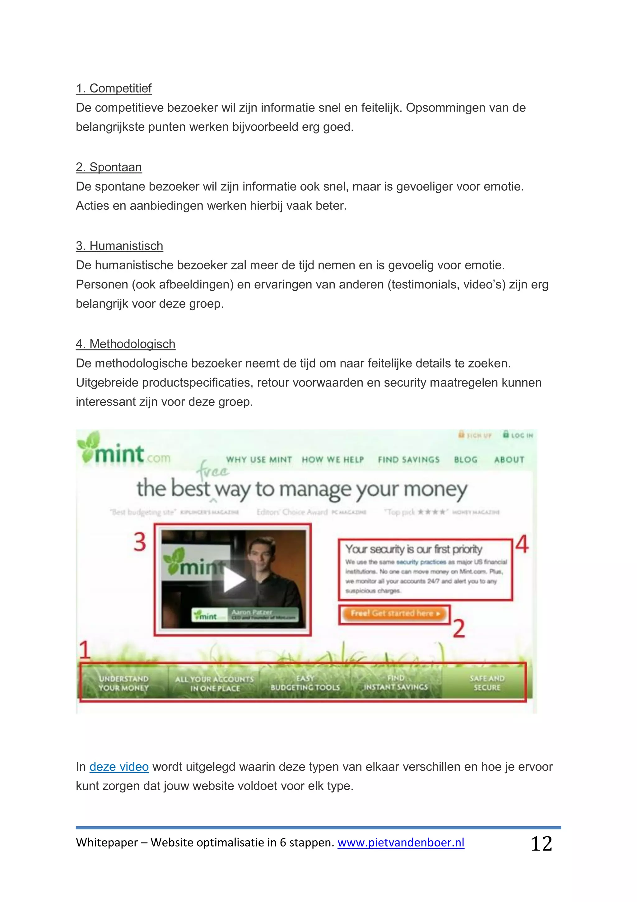 1. Competitief
De competitieve bezoeker wil zijn informatie snel en feitelijk. Opsommingen van de
belangrijkste punten werken bijvoorbeeld erg goed.


2. Spontaan
De spontane bezoeker wil zijn informatie ook snel, maar is gevoeliger voor emotie.
Acties en aanbiedingen werken hierbij vaak beter.


3. Humanistisch
De humanistische bezoeker zal meer de tijd nemen en is gevoelig voor emotie.
Personen (ook afbeeldingen) en ervaringen van anderen (testimonials, video’s) zijn erg
belangrijk voor deze groep.


4. Methodologisch
De methodologische bezoeker neemt de tijd om naar feitelijke details te zoeken.
Uitgebreide productspecificaties, retour voorwaarden en security maatregelen kunnen
interessant zijn voor deze groep.




In deze video wordt uitgelegd waarin deze typen van elkaar verschillen en hoe je ervoor
kunt zorgen dat jouw website voldoet voor elk type.



Whitepaper – Website optimalisatie in 6 stappen. www.pietvandenboer.nl               12
 