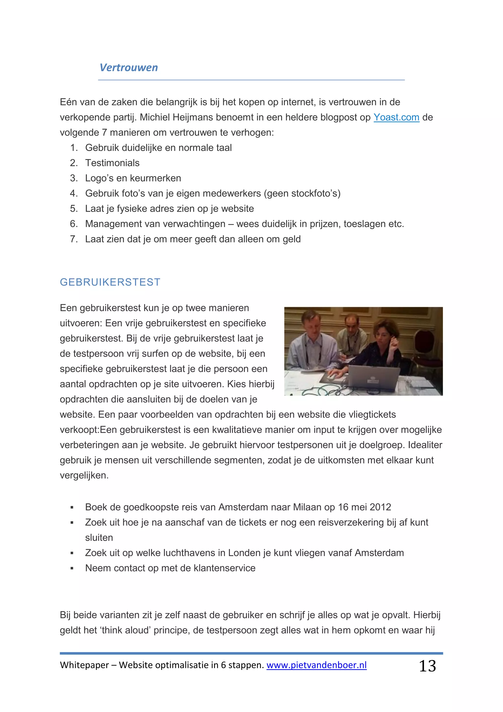 Vertrouwen

Eén van de zaken die belangrijk is bij het kopen op internet, is vertrouwen in de
verkopende partij. Michiel Heijmans benoemt in een heldere blogpost op Yoast.com de
volgende 7 manieren om vertrouwen te verhogen:
  1. Gebruik duidelijke en normale taal
  2. Testimonials
  3. Logo’s en keurmerken
  4. Gebruik foto’s van je eigen medewerkers (geen stockfoto’s)
  5. Laat je fysieke adres zien op je website
  6. Management van verwachtingen – wees duidelijk in prijzen, toeslagen etc.
  7. Laat zien dat je om meer geeft dan alleen om geld



GEBRUIKERSTEST

Een gebruikerstest kun je op twee manieren
uitvoeren: Een vrije gebruikerstest en specifieke
gebruikerstest. Bij de vrije gebruikerstest laat je
de testpersoon vrij surfen op de website, bij een
specifieke gebruikerstest laat je die persoon een
aantal opdrachten op je site uitvoeren. Kies hierbij
opdrachten die aansluiten bij de doelen van je
website. Een paar voorbeelden van opdrachten bij een website die vliegtickets
verkoopt:Een gebruikerstest is een kwalitatieve manier om input te krijgen over mogelijke
verbeteringen aan je website. Je gebruikt hiervoor testpersonen uit je doelgroep. Idealiter
gebruik je mensen uit verschillende segmenten, zodat je de uitkomsten met elkaar kunt
vergelijken.


     Boek de goedkoopste reis van Amsterdam naar Milaan op 16 mei 2012
     Zoek uit hoe je na aanschaf van de tickets er nog een reisverzekering bij af kunt
      sluiten
     Zoek uit op welke luchthavens in Londen je kunt vliegen vanaf Amsterdam
     Neem contact op met de klantenservice



Bij beide varianten zit je zelf naast de gebruiker en schrijf je alles op wat je opvalt. Hierbij
geldt het ‘think aloud’ principe, de testpersoon zegt alles wat in hem opkomt en waar hij


Whitepaper – Website optimalisatie in 6 stappen. www.pietvandenboer.nl                    13
 