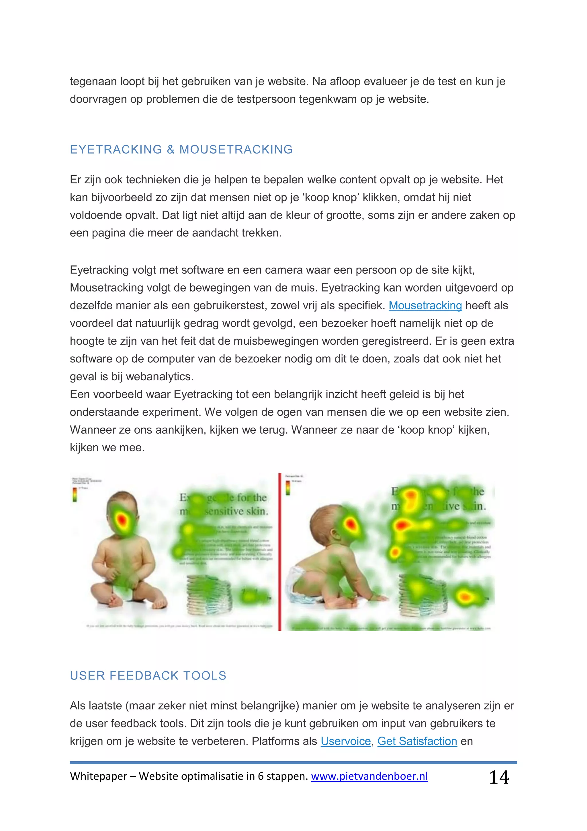 tegenaan loopt bij het gebruiken van je website. Na afloop evalueer je de test en kun je
doorvragen op problemen die de testpersoon tegenkwam op je website.



EYETRACKING & MOUSETRACKING

Er zijn ook technieken die je helpen te bepalen welke content opvalt op je website. Het
kan bijvoorbeeld zo zijn dat mensen niet op je ‘koop knop’ klikken, omdat hij niet
voldoende opvalt. Dat ligt niet altijd aan de kleur of grootte, soms zijn er andere zaken op
een pagina die meer de aandacht trekken.


Eyetracking volgt met software en een camera waar een persoon op de site kijkt,
Mousetracking volgt de bewegingen van de muis. Eyetracking kan worden uitgevoerd op
dezelfde manier als een gebruikerstest, zowel vrij als specifiek. Mousetracking heeft als
voordeel dat natuurlijk gedrag wordt gevolgd, een bezoeker hoeft namelijk niet op de
hoogte te zijn van het feit dat de muisbewegingen worden geregistreerd. Er is geen extra
software op de computer van de bezoeker nodig om dit te doen, zoals dat ook niet het
geval is bij webanalytics.
Een voorbeeld waar Eyetracking tot een belangrijk inzicht heeft geleid is bij het
onderstaande experiment. We volgen de ogen van mensen die we op een website zien.
Wanneer ze ons aankijken, kijken we terug. Wanneer ze naar de ‘koop knop’ kijken,
kijken we mee.




USER FEEDBACK TOOLS

Als laatste (maar zeker niet minst belangrijke) manier om je website te analyseren zijn er
de user feedback tools. Dit zijn tools die je kunt gebruiken om input van gebruikers te
krijgen om je website te verbeteren. Platforms als Uservoice, Get Satisfaction en


Whitepaper – Website optimalisatie in 6 stappen. www.pietvandenboer.nl                14
 